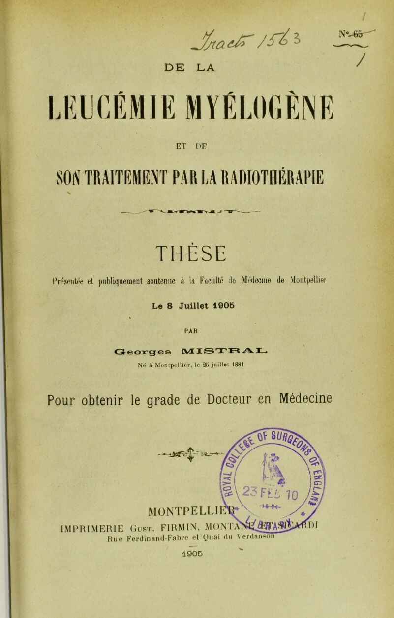 N'-45^ DE LA ^ ^ A. ET DF SOiV TRAITBMENT PAR LA RADIOTHÉRAPIE THESE Prp^seiitôe et publiquement soutenue à la Faculté de Médecine de Montpelliei Le 8 Juillet 1905 » PAR Cjleorge© IVIUST* JR .A.I—• Nfi à Montpellier, le 25 juillet 1881 Pour obtenir le grade de Docteur en Médecine 1905