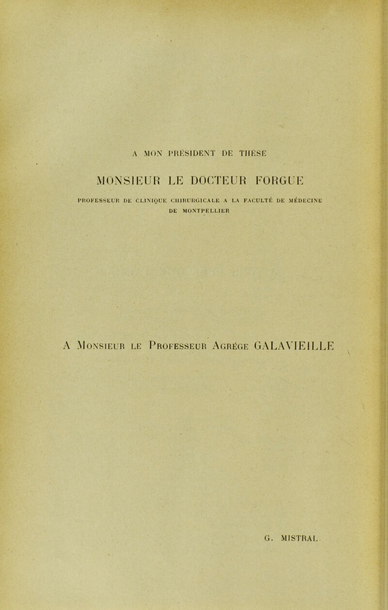 / y\ MON PRÉSIDENT DE THÈSE MONSIEUR LE DOCTEUR FORGUE PROFESSEUR DE CLINIQUE CHIRURGICALE A LA FACULTÉ DE MÉDECINE DE MONTPELLIER A Monsieur le Professeur Agrège GALA\TE1ELE >•1 , i G. MISTRAI..