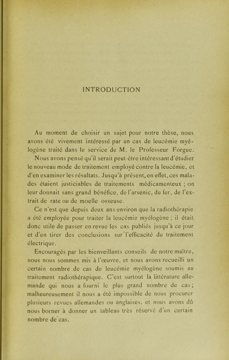 INTRODUCTION Au moment de choisir un sujet pour notre thèse, nous avons été vivement intéressé par un cas de leucémie myé- logène traité dans le service de M. le Professeur Forgue. Nous avons pensé qu’il serait peut-être intéressant d’étudier le nouveau mode de traitement employé contre la leucémie, et d’en examiner les résultats. Jusqu’à présent, en effet, ces mala- des étalent justiciables de traitements médicamenteux ; on leur donnait sans grand bénéfice, de l’arsenic, du fer, de l’ex- trait de rate ou de moelle osseuse. Ce n’est que depuis deux ans environ que la radiothérapie a été employée pour traiter la leucémie myélogène ; il était, donc utile de passer en revue les cas publiés jusqu’à ce jour et d’en tirer des conclusions sur l’efficacité du traitement électrique. Encouragés par les bienveillants conseils de notre maître, nous nous sommes mis à l’œuvre, et nous avons recueilli un certain nombre de cas de leucémie myélogène soumis au traitement radiothérapique. C’est surtout la littérature alle- mande qui nous a fourni le plus grand nombre de cas ; malheureusement il nous a été impossible de nous procurer plusieurs revues allemandes ou anglaises, et nous avons dû nous borner à donner un tableau très réservé d’un certain nombre de cas.