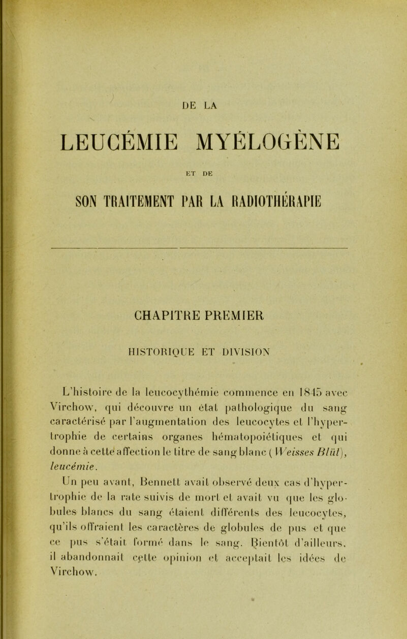 DE LA ET DE SON TRAITEMENT PAR LA RADIOTHÉRAPIE CHAPITRE PREMIER HISTORIQUE ET DIVISION L’histoire de la leiicocythémie commence en 18 15 avec Virchow, qui découvre un état pathologique du sang caractérisé par l’augmentation des leucocytes et l’hyper- trophie de certains organes hématopoiétiques et qui donne à cette alTection le titre de sang blanc ( tLc/.s\sc.s‘ Blül), leucémie. Un peu avant, Bennett avait obsei*vé deux cas d’hyper- troptiie de la rate suivis de mort et avait vu que les glo- bules blancs du sang étaient differents des leucocytes, qu’ils offraient les caractères de globules de pus et que ce pus s était foi*mé dans le sang. Bientôt d’ailleurs, il abandonnait cptte opinion (.‘t acceptait les idées de Virchow.