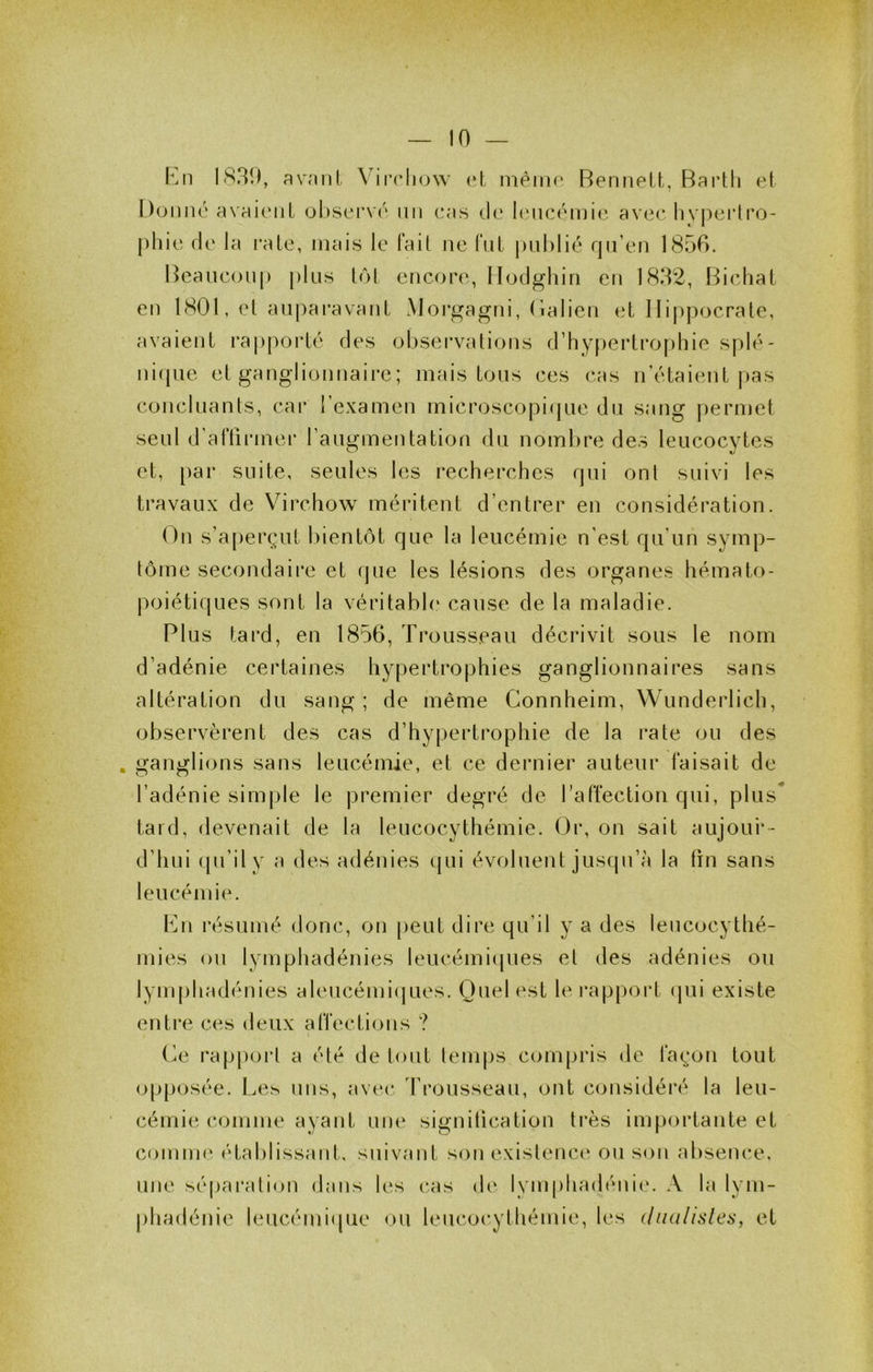 Kn 1839, avnnl Virch(j\v et niéirie Bennett, Bai’tli et Donné avaient observé nn cas de linicémie ave<^ livperlro- phie de la i*ate, mais le Fait ne Fut |)Lil)lié rpi’en 1856. Bcauconj) plus t<M encore, llodghin en 1832, Bichat en 1801, et aupai'avant Morgagni, (ialien et lIij)pocrate, avaient i*aj)porté des observations d’hypertrophie splé- ni(pie et ganglionnaire; mais tous ces cas n’étaient pas concluants, cai‘ l’examen microscopique du sang permet seul d’aFtirmer raugmentation du nombre des leucocytes et, [)ar suite, seules les recherches qui ont suivi les travaux de Virchow méritent d’entrer en considération. (^n s’aperçut bientôt que la leucémie n’est qu’un symp- tôme secondaire et (|ue les lésions des organes hémato- poiétiques sont la véritabh* cause de la maladie. Plus tard, en 1856, Trousseau décrivit sous le nom d’adénie certaines hypertrophies ganglionnaires sans altération du sang ; de même Connheim, Wunderlich, observèrent des cas d’hypertrophie de la rate ou des . ganglions sans leucémie, et ce dernier auteur Faisait de l’adénie simple le premier degré de l’aFfection qui, plus* tard, devenait de la leucocythémie. Or, on sait aujour- d’hui qu’il y a des adénies (|ui évoluent juscpi’à la lin sans leucémie. Pu résumé donc, on peut dire qu’il y a des leucocythé- rnies ou lymphadénies leucémiques et des adénies ou lymphadénies aleucémi(jues. Quel est le rapport (pii existe enti’e ces deux aFFections ? (^e rap[)ort a été de tout lemps compris de Façon tout opposée. Les uns, avec 3’rousseau, ont considéré la leu- cémie comme ayant une signification ti’ès im[)ortante et comme étalilissaut, suivant son exislence ou sou absence, une sépai’atiou dans les cas de lymphadénie. A la lym- phadénie leucémi(pie ou leucocythémie, les (ludlislei;, et