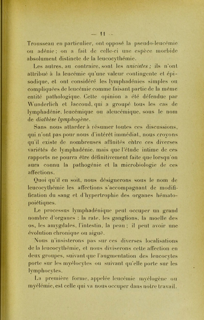 Trousseau en particulier, oui o[)posf^ la pseudo-leucéiriie ou adénie ; ou a fait de celle-ci nue espèce morbide absolument distincte de la leucocythémie. Les autres, au contraire, sont les iinicisles ; ils n’ont attribué à la leucémie qu’une valeur contingente et épi- sodique, et ont considéré les lympliadéuies simples ou com[)liquées de leucémie comme faisant [)artiede la même enlilé pathologique. Cette opinion a été défendue [»ar Wunderlich et Jaccoud, qui a groupé tous les cas de lympliadénie, leucémique ou aleucémique, sous le nom de diathèse lijmphoçiène. Sans nous attarder à résumer loutes ces discussions, qui n’ont pas pour nous d’intérêt immédiat, nous croyons qu’il existe de nombreuses affinités ehtre ces diverses variétés de lymphadénie. mais que l’étude iritime de ces rapports ne pourra être définitivement faite que lorsqu’on aura connu la pathogénie et la microbiologie de ces affections. Quoi qu’il en soit, nous désignerons sous le nom de leucocythémie les afïections s’accompagnant de modifi- fication du sang et d’hypertrophie des organes hémato- poiétiques. Le processus lymphadénique peut occuper un grand nombre d’organes : la rate, les ganglions, la moelle des os, les amygdales, l’intestin, la peau ; il peut avoir une' évolution chronique ou aiguë. Nous n’iusisterons pas sui* ces diverses localisations de la leucocvthémie, et nous diviserons cette affection en deux gi’oupes, suivant (jue l’augmeutatiou des leucocytes porte sur les myéloc.yles ou suivant qu’elle porte sur les lymphocytes. l^a pi'emièi’e forme, appelée leucémie myélogèiu‘ ou myélémie, est celle (|ui va nous occuper dans notre travail.
