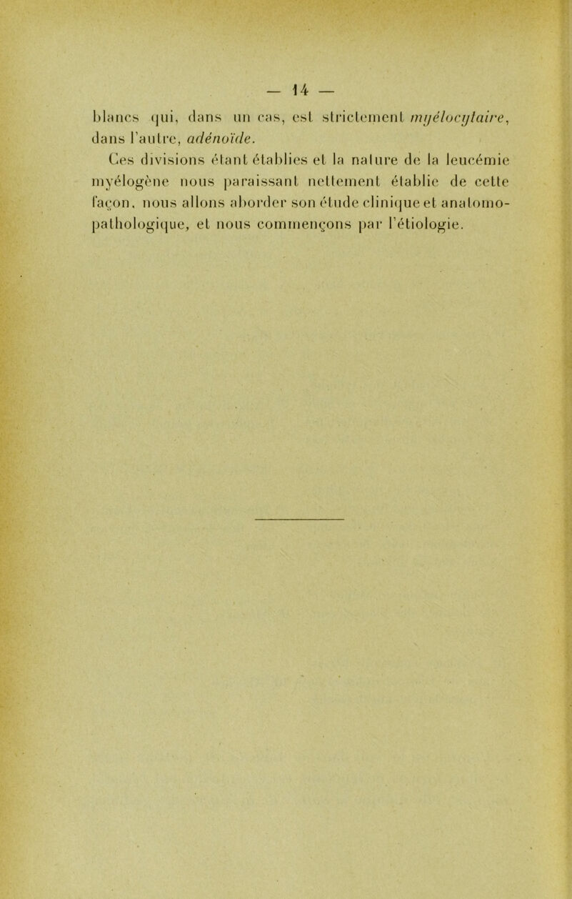 blancs (|ui, dans nn cas, csL stricleinciiL mijélocijlaire^ dans rauLre, adénoïde. Ces divisions élant établies et la nalure de la leucémie inyélogène nous paraissant nettement établie de cette façon, nous allons aborder son étude clinicjueet anatomo- pathologique, et nous commençons par Fétiologie.