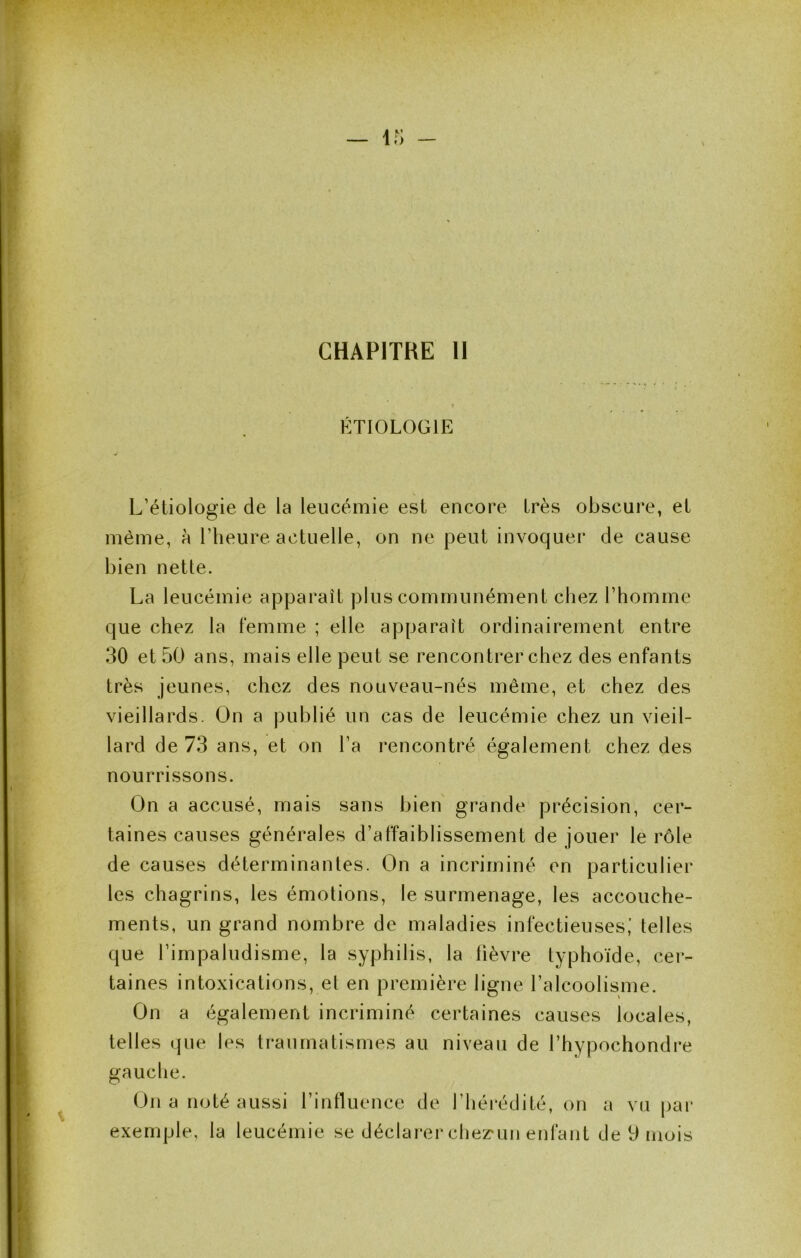 CHAPITRE II ÉTIOLOGIE L’étiologie de la leucémie est encore très obscure, et même, à l’heure actuelle, on ne peut invoquer de cause bien nette. La leucémie apparaît plus communément chez l’homme que chez la femme ; elle apparaît ordinairement entre 30 et 50 ans, mais elle peut se rencontrer chez des enfants très jeunes, chez des nouveau-nés même, et chez des vieillards. On a publié un cas de leucémie chez un vieil- lard de 73 ans, et on l’a rencontré également chez des nourrissons. On a accusé, mais sans bien grande précision, cer- taines causes générales d’affaiblissement de jouer le rôle de causes déterminantes. On a incriminé en particulier les chagrins, les émotions, le surmenage, les accouche- ments, un grand nombre de maladies infectieuses,' telles que l’impaludisme, la syphilis, la lièvre typhoïde, cer- taines intoxications, et en première ligne l’alcoolisme. On a également incriminé certaines causes locales, telles que les traumatismes au niveau de l’hypochondre gauche. On a noté aussi l’influence de l’héi'édité, on a vu par exemple, la leucémie se déclarer chez'un enfant de 9 mois