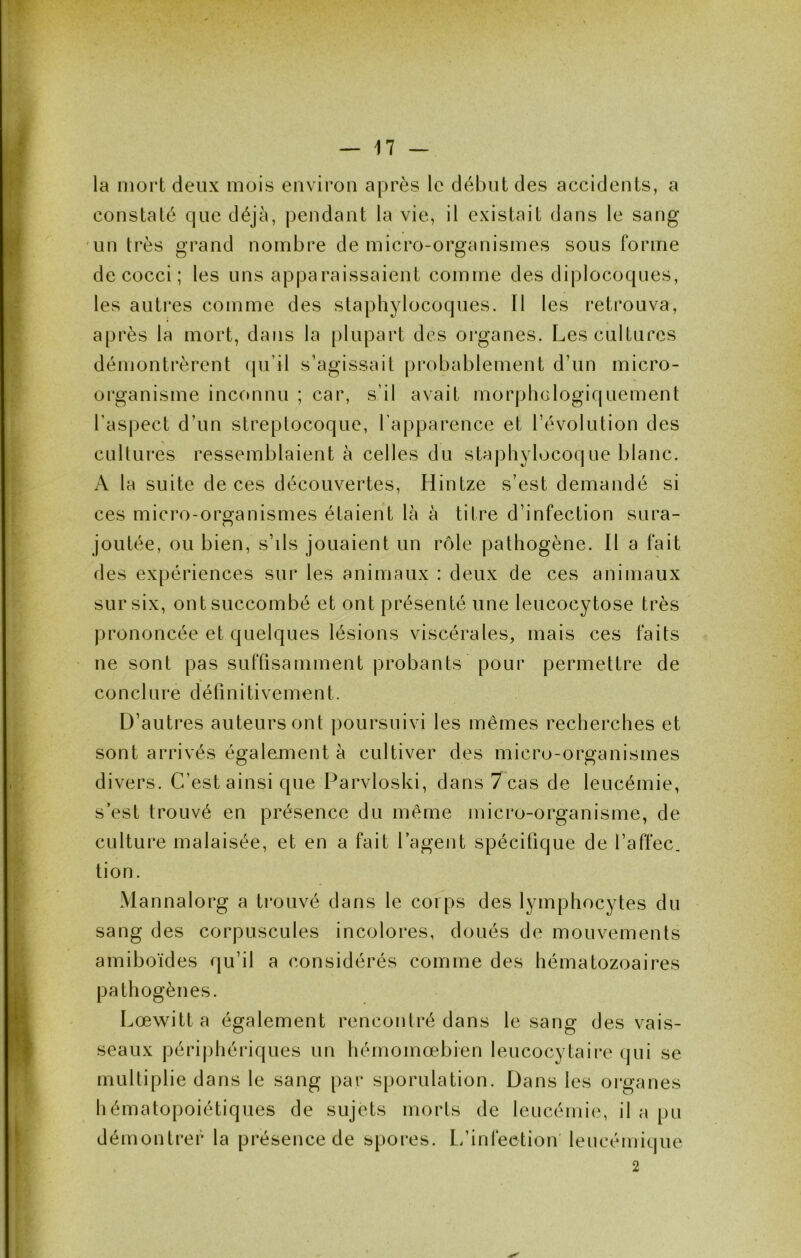 la mort deux mois environ après le début des accidents, a constaté que déjà, pendant la vie, il existait dans le sang un très grand nombre de micro-organismes sous forme de cocci ; les uns apparaissaient comme des diplocoques, les autres comme des staphylocoques. Il les retrouva, après la mort, dans la plupart des organes. Les cultures démontrèrent (pi’il s’agissait probablement d’un micro- organisme inccmnu ; car, s’il avait morphclogiquement l’aspect d’un streptocoque, l’apparence et l’évolution des cultures ressemblaient à celles du staphylocoque blanc. A la suite de ces découvertes, Hintze s’est demandé si ces micro-organismes étaient là à titre d’infection sura- joutée, ou bien, s’ils jouaient un rôle pathogène. Il a fait des expériences sur les animaux : deux de ces animaux sur six, ont succombé et ont présenté une leucocytose très prononcée et quelques lésions viscérales, mais ces faits ne sont pas suftisamment probants pour permettre de conclure définitivement. D’autres auteurs ont poursuivi les mêmes recherches et sont arrivés également à cultiver des micro-organismes divers. C’est ainsi que Parvloski, dans 7 cas de leucémie, s est trouvé en présence du même micro-organisme, de culture malaisée, et en a fait l’agent spécifique de l’affec. tion. Mannalorg a trouvé dans le corps des lymphocytes du sang des corpuscules incolores, doués de mouvements amiboïdes qu’il a considérés comme des hématozoaires pathogènes. Lœwitt a également rencontré dans le sang des vais- seaux périphériques un hémomœbien leucocytaire qui se multiplie dans le sang par sporulation. Dans les organes hématopoiétiques de sujets morts de leucémie, il a pu démontrer la présence de spores. L/infeetion' leucémique