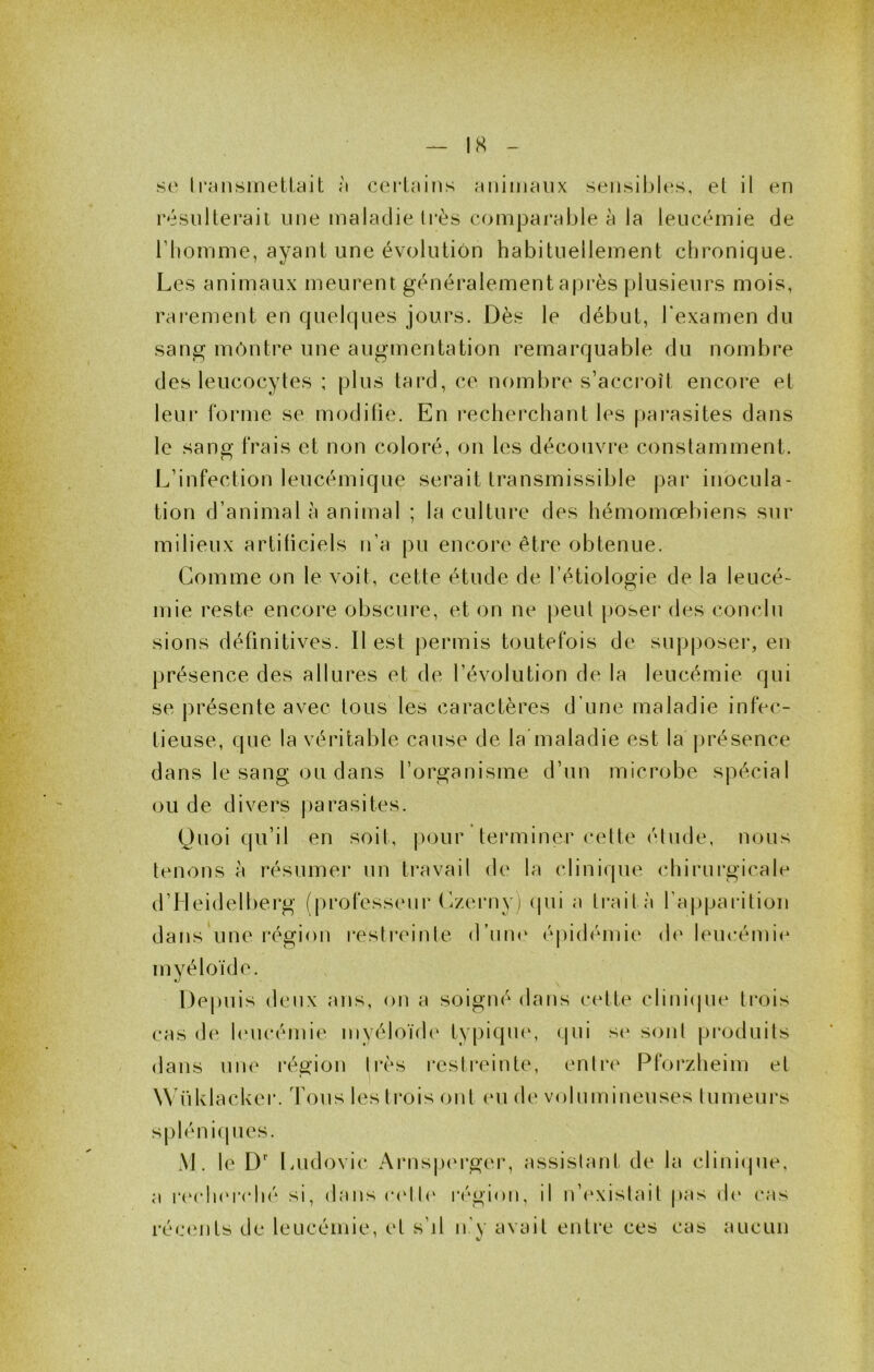 se Il'ensinetl.ait à cerlains animaux seiisibU‘s, el il en résiiherail une maladie li’ès comparable à la leucémie de riiomme, ayant une évoluliôn habituellement chronique. Les animaux meurent généralement après plusieurs mois, rai'ement en quelques jours. Dès le début, l'examen du sang montre une augmentation remarquable du nombre des leucocytes ; plus tard, ce nombre s’acci*oît encore et leur forme se modilie. En recherchant les parasites dans le sang frais et non coloré, on les découvre constamment. L’infection leucémique serait transmissible j)ar inocula- tion d’animal à animal ; la culture des hémomœbiens sur milieux artiticiels n’a pu encore être obtenue. Gomme on le voit, cette étude de l’étiologie de la leucé- mie reste encore obscure, et on ne j)eut pobei’ des conclu sions définitives. Il est j)ermis toutefois de supposer, en présence des allures et de l’évolution de la leucémie qui se présente avec tous les caractères d’une maladie infec- tieuse, que la véritable cause de la maladie est la présence dans le sang ou dans l’organisme d’un microbe spécial ou de divers j)arasites. Quoi qu’il en soit, j)our terminer cette étude, nous tenons à résumer un travail de la clinique chirurgicale d’Meidelberg (professeur Gzerny) (|ui a trait a l’apparition dans une région i*estreinte d’une épidémie de leucémie myéloïde. Depuis deux ans, on a soigné dans cette clinicpie trois cas de huicémie myéloïde typiqu(‘, (|ui s(‘ sont produits dans iiiK^ l'égion li*ès restreinte, entia^ Pforzheim et Wfiklacker. Tous les ti*ois ont eu de volumineuses tumeurs sj)léniques. \\. le D' liUdovic Arns|.)(u*ger, assistant de la clinicpie, a r(M‘li(‘rché si, dans c(‘tt(‘ région, il léexistait pas (h* cas réc(înts de leucémie, et s’il n’y avait entre ces cas aucun