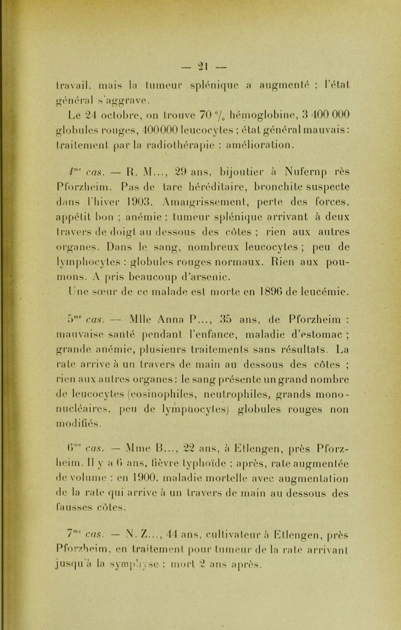 - ^21 travail, mais la tumeur spléuique a augmenté : l’étal üéuéral s’a<>iJrave. r' no l^e 24 octobre, ou trouve 70 7o hémoglobine, 3 400 000 glol)ules rouges, 100000 leucocytes ; état général mauvais: trailemeut par la radiolhéi*a[)ie : amélioration. cas. — R. M..., 20 ans, bijoutier à Nufernp rès Plorzlieim. Pas de tare héréditaire, bronchite suspecte dans riiivei* 1903. Amaigrissement, perte des forces, appétit bon ; anémie ; tumeur splénique arrivant à deux travers de doigt au dessous des côtes ; rien aux autres organes. Dans le sang, nombreux leucocytes ; peu de lymphocytes : globules rouges normaux. Rien aux pou- mons. A pris beaucoiq) d’arsenic. line sœm* de ce malade est morte en 1896 de leucémie. T)' cas. — Mlle Anna P..., 35 ans, de Pforzheim : mauvaise santé pendant l’enfance, maladie d’estomac ; grande anémie, plusieurs traitements sans résultats. La rate arrive à un travers de main au dessous des côtes ; rien aux autres organes: le sang présente un grand nombre de leucocytes (éosinophiles, neutrophiles, grands mono- nucléaii*es, [leu de lympliocytes) globules rouges non modifiés. 6' cas. — Mme B ans, à Ltlengen, près Pforz- heim. Il y a 6 ans, lièvie typhoïde : après, rate augmentée de volume : en 1900. maladie mortelle avec augmentalion de la rate qui arrive à un ti-avers de main au dessous des fausses côtes. cas. — N. Z..., 44 ans, cultivateur à Ltlengen, jirès Pforzheim, en traitement |)oui- tumeur de la rate arrivant