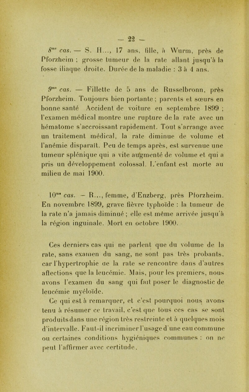 cas. — S. H..., 17 ans, fille, à Wurm, près de Pforzheim ; grosse tumeur de la rate allant jusqu’à la fosse iliaque droite. Durée de la maladie : 3à 4 ans. .9“® cas. — Fillette de 5 ans de Russelbronn, près Pforzheim. Toujours bien portante; parents et sœurs en bonne santé Accident de voiture en septembre 1899; l’examen médical montre une rupture delà rate avec un hématome s’accroissant rapidement. Tout s’arrange avec un traitement médical, la rate diminue de volume et l’anémie disparaît. Peu de temps après, est survenue une tumeur splénique qui a vite augmenté de volume et qui a pris un développement colossal. L’enfant est morte au milieu de mai 1900. ' 10“* cas. — R..., femme, d’Enzberg, près Pforzheim. En novembre 1899, grave fièvre typhoïde : la tumeur de la rate n’a jamais diminué ; elle est même arrivée jusqu’à la région inguinale. Mort en octobre 1900. Ces derniers cas qui ne parlent que du volume de la rate, sans examen du sang, ne sont pas très probants, car l’hypertrophie ae la rate se rencontre dans d’autres aftections que la leucémie. Mais, pour les premiers, nous avons l’examen du sang qui fait poser le diagnostic de leucémie myéloïde. Ce qui est à remarquer, et c’est pourquoi nous avons tenu à résumer ce travail, c’est que tous ces cas se sont produits dans une région très restreinte et à quelques mois d’intervalle. Faut-il incriminer l’usage d’une eau commune ou certaines conditions hygiéniques communes : on ne peut l’affirmer avec certitude.