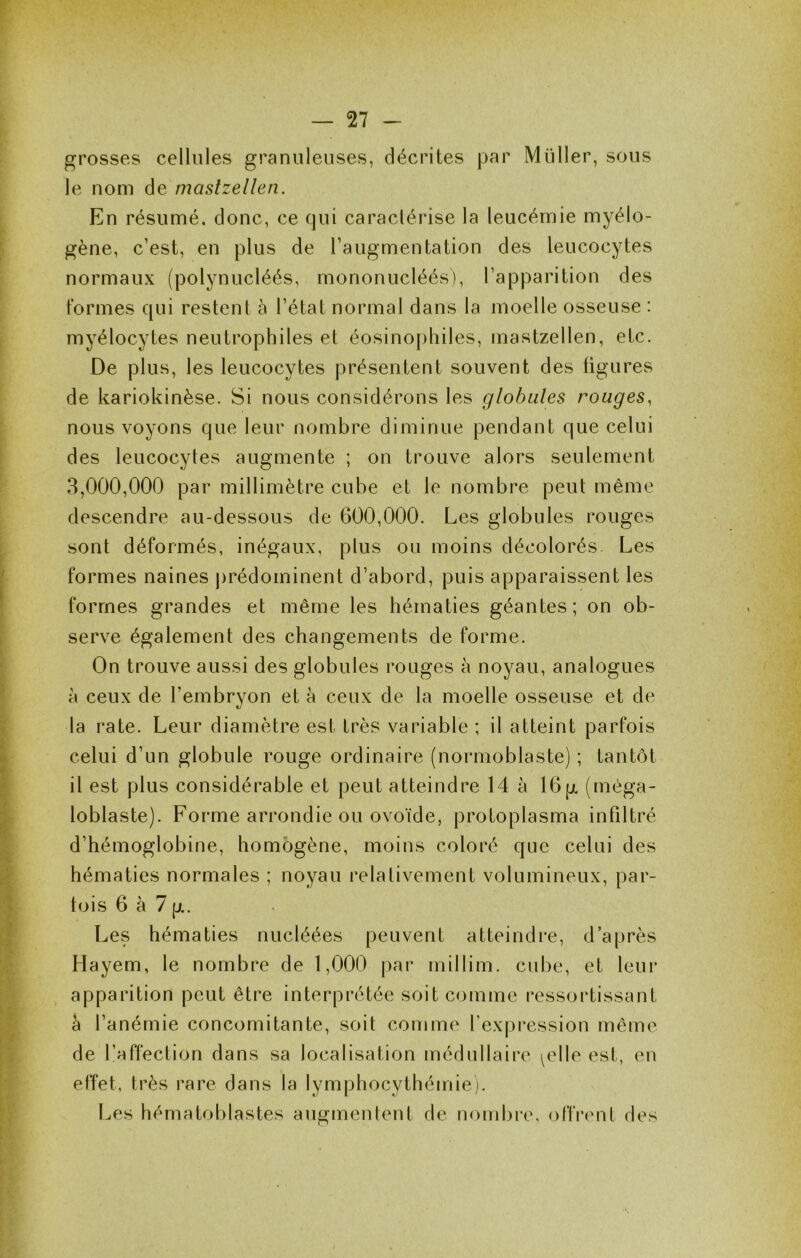 grosses cellules granuleuses, décrites par Muller, sous le nom de maslzellen. En résumé, donc, ce qui caraclérise la leucémie myélo- gène, c’est, en plus de l’augmentation des leucocytes normaux (polynucléés, mononucléés), l’apparition des formes qui restent à l’état normal dans la moelle osseuse : myélocytes neutrophiles et éosinophiles, mastzellen, etc. De plus, les leucocytes présentent souvent des figures de kariokinèse. Si nous considérons les globules rouges, nous voyons que leur nombre diminue pendant que celui des leucocytes augmente ; on trouve alors seulement 8,000,000 par millimètre cube et le nombre peut même descendre au-dessous de 600,000. Les globules rouges sont déformés, inégaux, plus ou moins décolorés Les formes naines prédominent d’abord, puis apparaissent les formes grandes et même les hématies géantes; on ob- serve également des changements de forme. On trouve aussi des globules rouges à noyau, analogues H ceux de l’embryon et à ceux de la moelle osseuse et de la rate. Leur diamètre est très variable ; il atteint parfois celui d’un globule rouge ordinaire (normoblaste) ; tantôt il est plus considérable et peut atteindre 14 à 16p. (méga- loblaste). Forme arrondie ou ovoïde, protoplasma infiltré d’hémoglobine, homogène, moins coloré que celui des hématies normales ; noyau relativement volumineux, par- fois 6 à 7 jjL. Les hématies nucléées peuvent atteindre, d’après Hayem, le nombre de 1,000 par millim. cube, et leur apparition peut être interprétée soit comme ressortissant a l’anémie concomitante, soit comme fexjiression même de l’affection dans sa localisation médullaire ^elle est, en effet, très rare dans la lymphocythémiej. Les hématoblastes augmentent de nombre, offrcmt des