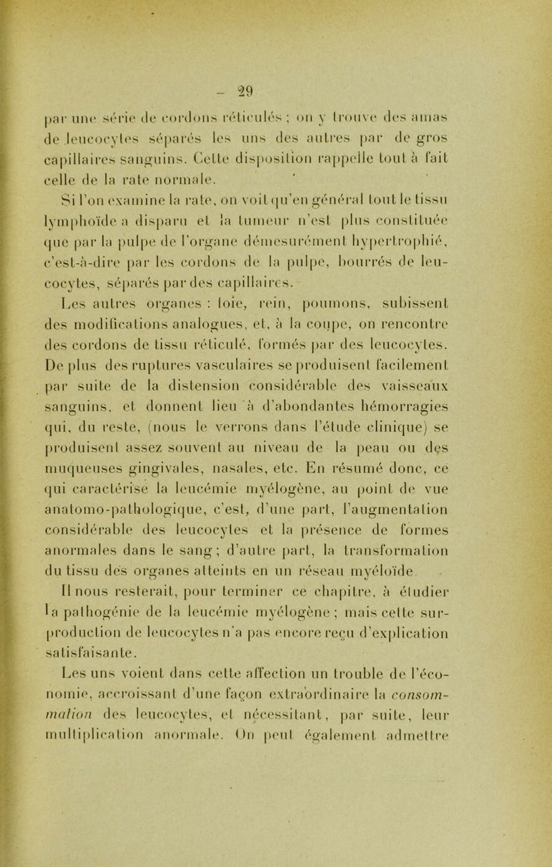 ^29 |>ai‘ un(‘ srrie île eoriloiis rétieiilés ; on y li*oii\e des amas de leucoeyli's séparés les uns des autres j)ar de gros capillaires sanguins. Celte disposition rappidle tout à fait celle de la rate normale. Si Ton examine la rate, on voitijn’en généi*al tout le tissu I lym[)lioïde a disparu et la tumeur n’est plus constituée ipie par la pulpe de l’oigane démesurément liypertro|)hié, c’est-à-dire par les cordons de la pnl|)e, bourrés de leu- cocytes, séj)arés par des capillaires. Les autres organes : loie, rein, poumons, subissent des modilications analogues, et, à la coiipe, on rencontre des cordons de tissu réticulé, formés j)ar des leucocytes. De plus des ruptures vasculaires se produisent facilement par suite de la distension considérable des vaisseaux sanguins, et donnent lieu à d’abondantes hémorragies qui, du reste, (nous le vei*rons dans l’étude clinique) se |)roduisent assez souvent au niveau de la peau ou des muqueuses gingivales, nasales, etc. En résumé donc, ce qui caractérise la leucémie myélogène, au point di^ vue anatomo-pathologique, c’est, d’une part, l’augmentation considérable des leucocytes et la présence de formes anormales dans le sang; d’autre part, la transformation du tissu dés organes atteints en un réseau myéloïde Il nous resterait, pour terminer ce chapitre, à étudier la pathogénie de la leucémie myélogène; mais celte sur- [)roduction de leucocytes n’a pas encore reçu d’explication satisfaisante. Les uns voient dans cette affection un trouble de l’éco- nomie, accroissant d’une façon extraordinaire la consom- malion des leucocytes, et nécessitant, par suite, leur multi|)lication anormale. On peut également admettre
