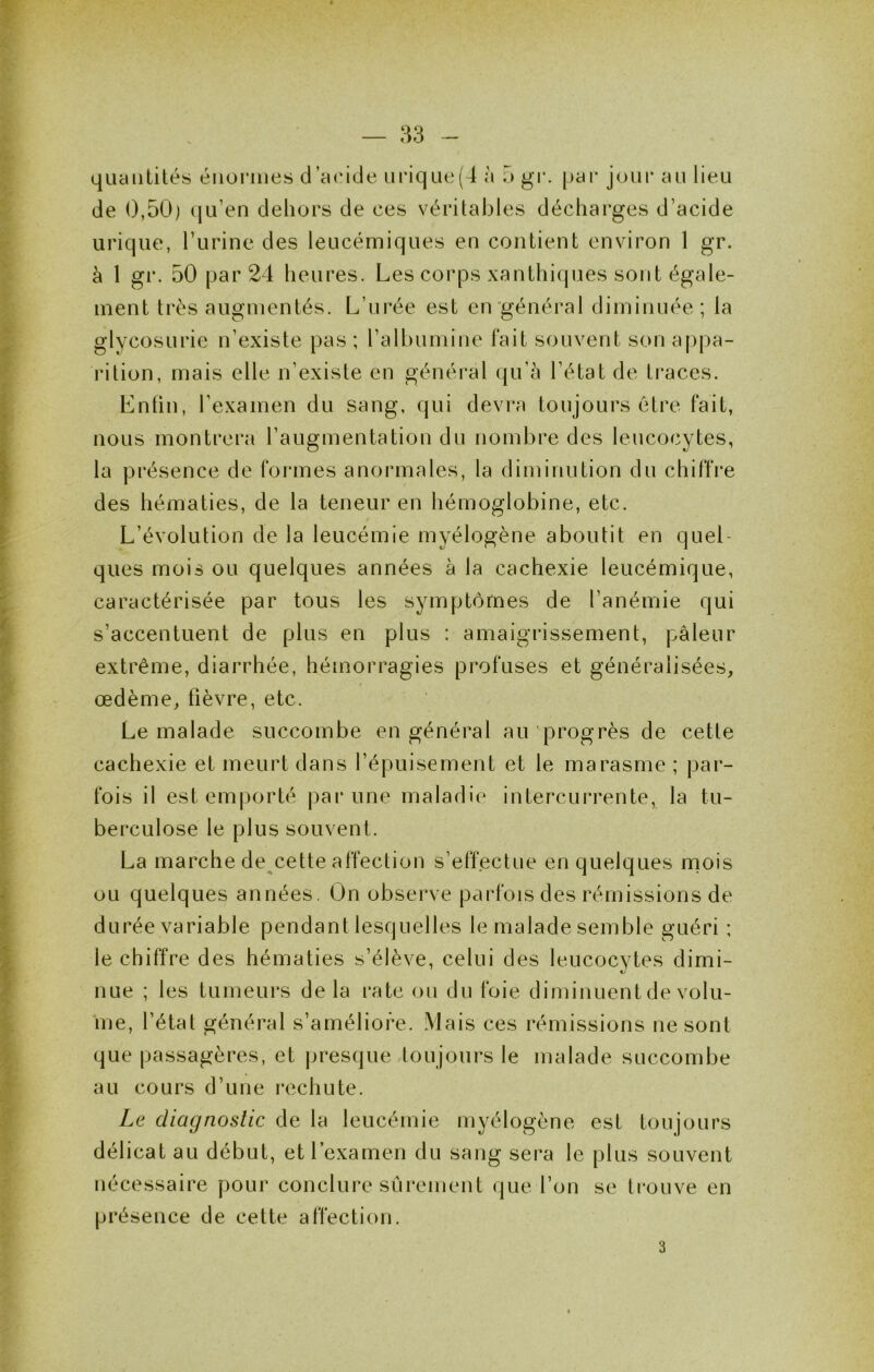 quantités énormes d’aeide urique(4 à 5 gr. [jar jour au lieu de 0,50) (jLi’en dehors de ces véritables décharges d’acide urique, l’iirine des leucémiques en contient environ 1 gr. à 1 gr. 50 par 24 heures. Les corps xanthiques sont égale- ment très augmentés. L’urée est en'général diminuée; la glycosurie n’existe pas ; l’albumine l'ait souvent son appa- rition, mais elle n’existe en général qu’à l’état de traces. Lntin, l’examen du sang, qui devra toujours être fait, nous montrera l’augmentation du nombre des leucocytes, la présence de formes anormales, la diminution du chitTre des hématies, de la teneur en hémoglobine, etc. L’évolution de la leucémie myélogène aboutit en quel- ques mois ou quelques années à la cachexie leucémique, caractérisée par tous les symptômes de l’anémie qui s’accentuent de plus en plus : amaigrissement, pâleur extrême, diarrhée, hémorragies profuses et généralisées, œdème, fièvre, etc. Le malade succombe en général au progrès de cette cachexie et meurt dans l’épuisement et le marasme ; par- fois il est emjiorté par une maladie intercurrente, la tu- berculose le plus souvent. La marche de^cette affection s’effectue en quelques mois ou quelques années. On observe parfois des rémissions de durée variable pendant lesquelles le malade semble guéri ; le chiffre des hématies s’élève, celui des leucocytes dimi- nue ; les tumeurs de la rate ou du foie diminuent de volu- me, l’état général s’améliore. Mais ces rémissions ne sont que passagères, et presque toujours le malade succombe au cours d’une rechute. Le diagnostic de la leucémie myélogène est toujours délicat au début, et l’examen du sang sera le plus souvent nécessaire pour conclure sûi*ement que l’on se trouve en présence de cette affection. 3