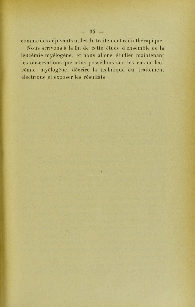 comme des adjuvants utiles du Iraitemeul radiothéi’apique. Nous arrivons à la fin de cette étude d’ensemble de la leucémie myélogène, et nous allons étudier maintenant les observations que nous possédons sui' les cas de leu- cémie myélogène, décrire la technique du trailement électrique et exposer les résultats.