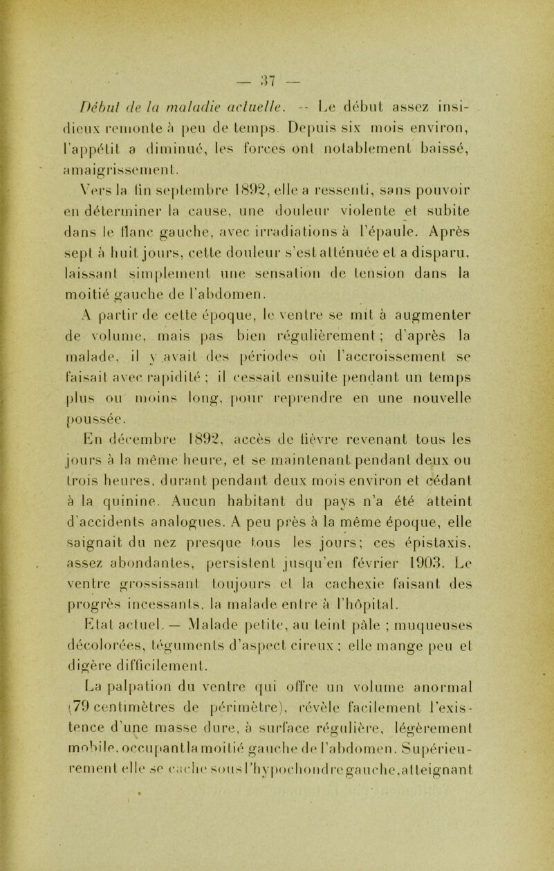 Débiil de lu maladie aclaelle. -- Le début assez insi- dieux remonte à j)eu de temps. Depuis six mois environ, l’appétit a diminué, les forces ont notablement baissé, amaigrissement. \ou's la lin se|)tembre 1892, elle a ressenti, sans pouvoir eu déteianiner la cause, une douleur violente et subite dans le flanc gauche, avec irradiations à ré|)aule. Après sept à huit jours, cette douleur s’est atténuée et a disparu, laissant sim[)lement une sensation de tension dans la moitié gauche de l’abdomen. A partir de cette époque, le ventre se mit à augmenter de volume, mais pas bien régulièrement ; d’après la malade, il y avait des périodes oii l’accroissement se faisait avec rapidité ; il cessait ensuite pendant un temps plus ou moins long, ()oiir repi'endre en une nouvelle [)oussée. En décembre 1892, accès de lièvre revenant tous les jours à la même heure, et se maintenant pendant deux ou trois heures, durant pendant deux mois environ et cédant à la quinine. Aucun habitant du pays n’a été atteint d’accidents analogues. A peu près à la même époque, elle saignait du nez presque tous les jours; ces épistaxis, assez abondantes, persistent jusqu’en février 1903. Le ventre grossissant toujours et la cachexie faisant des progrès incessants, la malade entre à l’hôpital. Etat actuel. — Malade petite, au teint pâle ; muqueuses décolorées, téguments d’aspect cireux ; elle mange peu et digère difficilement. La palj)ation du ventre qui offre un volume anormal 1,79 centimètres de périmètre), révèle facilement l’exis- tence d’une masse dure, à surface régulière, légèrement mobile, occupantla moitié gauche de l’abdomen. Supérieu- rement elle se racln* sousrhy|)ochondregauche,alteignant