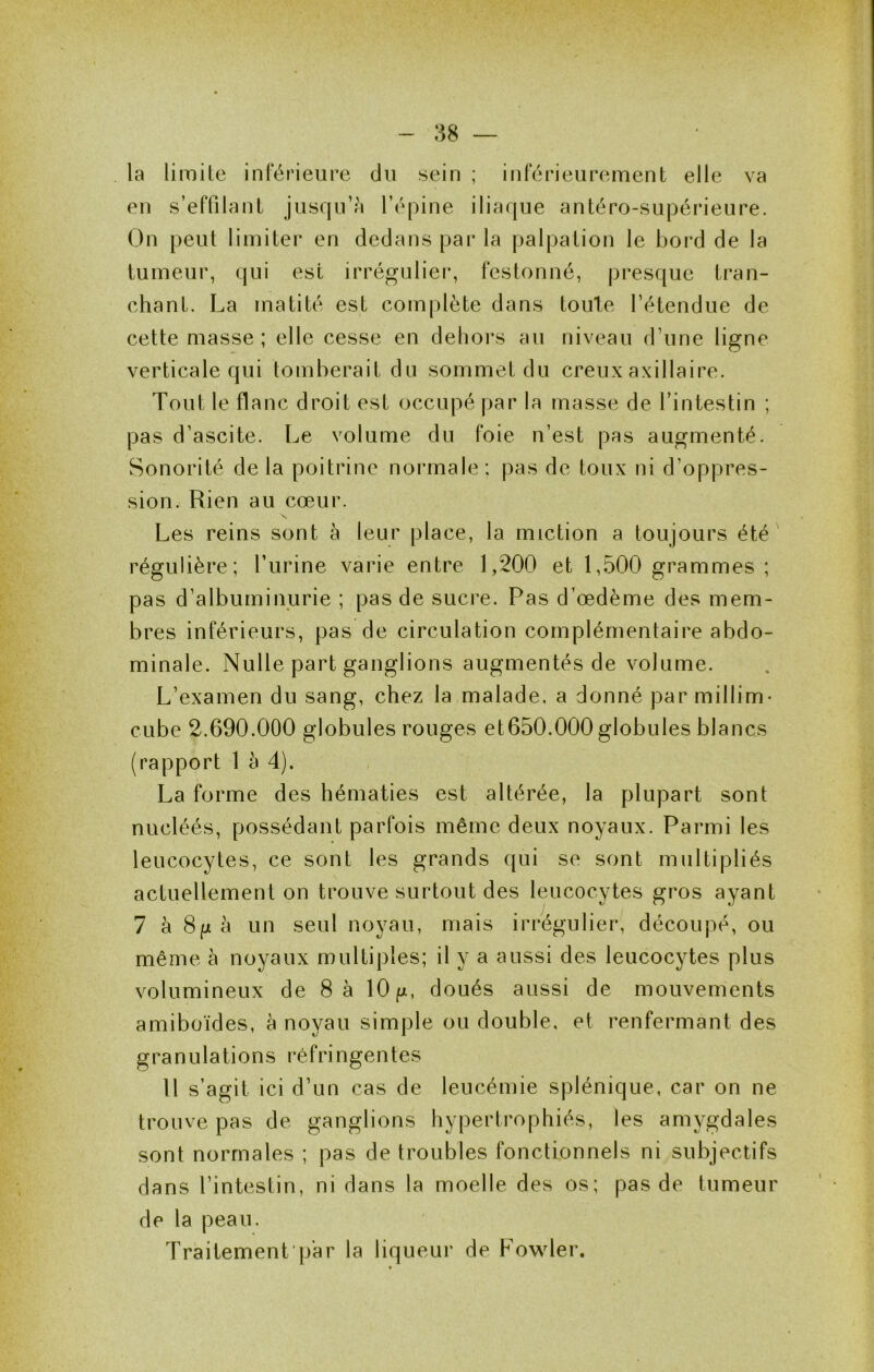 :58 — la limite inférieure du sein ; inférieurement elle va en s’effilant jusqu’à l’épine iliaque antéro-supérieure. On peut limiter en dedans par la palpation le bord de la tumeur, qui est irrégulier, festonné, presque tran- chant. La matité est complète dans toute l’étendue de cette masse ; elle cesse en dehors au niveau d’une ligne verticale qui tomberait du sommet du creux axillaire. Tout le flanc droit est occupé par la masse de l’intestin ; pas d’ascite. Le volume du foie n’est pas augmenté. Sonorité de la poitrine normale : pas de toux ni d’oppres- sion. Rien au cœur. Les reins sont à leur place, la miction a toujours été régulière; l’urine varie entre 1,200 et 1,500 grammes ; pas d’albuminurie ; pas de sucre. Pas d’œdème des mem- bres inférieurs, pas de circulation complémentaire abdo- minale. Nulle part ganglions augmentés de volume. L’examen du sang, chez la malade, a donné par millim- cube 2.690.000 globules rouges et650.000 globules blancs (rapport 1 à 4). La forme des hématies est altérée, la plupart sont nucléés, possédant parfois même deux noyaux. Parmi les leucocytes, ce sont les grands qui se sont multipliés actuellement on trouve surtout des leucocytes gros ayant 7 h Su h un seul noyau, mais irrégulier, découpé, ou même à noyaux multiples; il y a aussi des leucocytes plus volumineux de 8 à lO/m, doués aussi de mouvements amibüïdes, à noyau simple ou double, et renfermant des granulations réfringentes 11 s’agit ici d’un cas de leucémie splénique, car on ne trouve pas de ganglions hypertrophiés, les amygdales sont normales ; pas de troubles fonctionnels ni subjectifs dans l’intestin, ni dans la moelle des os; pas de tumeur de la peau. Traitement'p'ar la liqueur de Fowler.