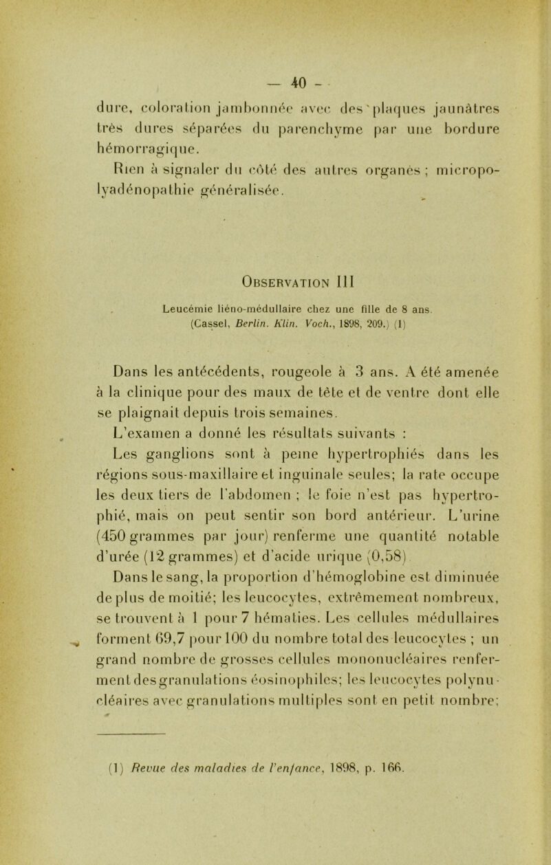 dure, coloi’alion jcimbonii(k‘ avec des ' plaques jaunâtres très dures séparées du parenchyme par une bordure hémorragique. Rien à signaler du côté des autres organes; micropo- lyadénopathie gé n é ra 1 i sée. Observation III Leucémie liéno-médullaire chez une fille de 8 ans. (Cassel, Berlin. Klin. Voch., 1898, 209.) (1) Dans les antécédents, rougeole à 3 ans. x\ été amenée à la clinique pour des maux de tète et de ventre dont elle se plaignait depuis trois semaines. L’examen a donné les résultats suivants : Les ganglions sont à peine hypertrophiés dans les régions sous-maxillaire et inguinale seules; la rate occupe les deux tiers de Tabdomen ; le foie n’est pas hypertro- phié, mais on peut sentir son bord antérieur. L’urine (450 grammes par jour) renferme une quantité notable d’urée (12 grammes) et d’acide urique (0,58) Dans le sang, la proportion d’hémoglobine est diminuée déplus de moitié; les leucocytes, extrêmement nombreux, se trouvent à 1 pour 7 hématies. Les cellules médullaires forment 69,7 j^our 100 du nombre total des leucocytes ; un grand nombre de grosses cellules mononucléaires renfer- ment desgranulations éosinophiles; les leucocytes polynu- cléaires avec granulations multiples sont en petit nombre; (1) Revue des maladies de l’enfance, 1898, p. 16R.