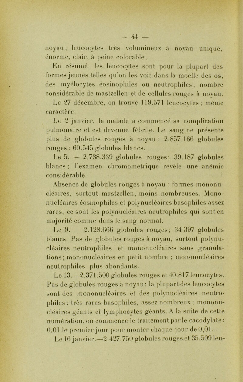 noyau ; leucocytes très volumineux à noyau unique, énorme, clair, à peine colorable. En résumé, les leucocytes sont pour la plupart des lormes jeunes telles (lu’on les voit dans la moelle des os, des myélocytes éosinojjliiles ou neuti’ophiles, nombre considérable de mastzellen et de cellules rouges à noyau. Le 27 décembre, on trouve 119.571 leucocytes ; même caractère. Le 2 janvier, la malade a commencé sa complication pulmonaire et est devenue fébrile. Le sang ne présente plus de globules rouges à noyau: 2.857.166 globules rouges ; 60.545 globules blancs. Le 5. — 2,738.339 globules rouges; 39.187 globules blancs ; Texamen chromométrique révèle une anémie considérable. Absence de globules rouges à noyau : formes mononu- cléaires, surtout mastzellen, moins nombreuses. Mono- nucléaires éosinophiles et polynucléaires basophiles assez rares, ce sont les polynucléaires neutrophiles qui sont en majorité comme dans le sang normal. Le 9. 2.128.666 globules rouges; 34 397 globules blancs. Pas de globules rouges à noyau, surtout polynu- cléaires neutrophiles et mononucléaires sans granula- tions; mononucléaires en petit nombre ; mononucléaires neutrophiles plus abondants. Le 13.—2.371.500 globules rouges et 40.817 leucocytes. Pas de globules rouges à noyau; la plupart des leucocytes sont des mononucléaires et des polynucléaires neutro- philes ; très rares basophiles, assez nombreux ; mononu- cléaires géants et lymphocytes géants. A la suite de cette numération, on commence le traitement parle cacodylate : 0,01 le premier jour pour monter chaijue jour de 0,01. Le 16 janvier'.—2.427.750 globules rouges el 35.509 leu-