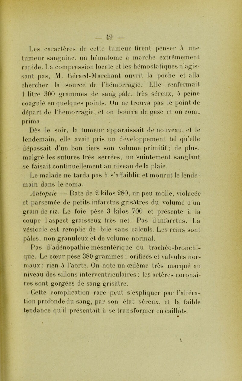 Los oaiaoloros do o(‘llo liiiiioiir liront j)ons(‘i* à iino lunieui* sangiiino, un héniatuino à inai'olie oxtrémemenl ra|yide. La coin])rossion locale et les hémostati(|nos n’agis- sant pas, x\L Gérard-IMarchant ouvrit la poche et alla chercher la source de rhémorragie. P^lle ronlermait 1 litre 300 grammes de sang pâle, très sérenx, à peine coagulé en quelques points. On ne trouva pas le point de départ do l’hémorragie, et on bourra de gaze et on com_ prima. Dès le soir, la tumeur aj)paraissait do nouveau, et le lendemain, elle avait pids un développement tel qu’elle dépassait d’un bon tiers son volume primitif; de plus, malgré les sutures très serrées, un suintement sanglant se faisait continuellement au niveau delà plaie. Le malade ne tarda pas à s’affaiblir et mourut le lende- main dans le coma. Autopsie. — Rate de 2 kilos 280, un peu molle, violacée et parsemée de petits infarctus grisâtres du volume d’un grain de riz. Le foie pèse 3 kilos 700 et présente à la coupe l’aspect graisseux très net. Pas d’infarctus. La vésicule est remplie de bile sans calculs. Les reins sont pâles, non granuleux et de volume normal. Pas d’adénopathie mésentérique ou trachéo-bronchi- que. Le cœur pèse 380 grammes ; orifices et valvules nor- maux ; rien à l’aorte. On note un œdème très marqué au niveau des sillons interventriculaires ; les artères coronai- res sont gorgées de sang grisâtre. Cette complication rare peut s’expliquer par l’altéra- tion profonde du sang, par son état séreux, et la faible tendance qu’il présentait à se transforiner en caillots.