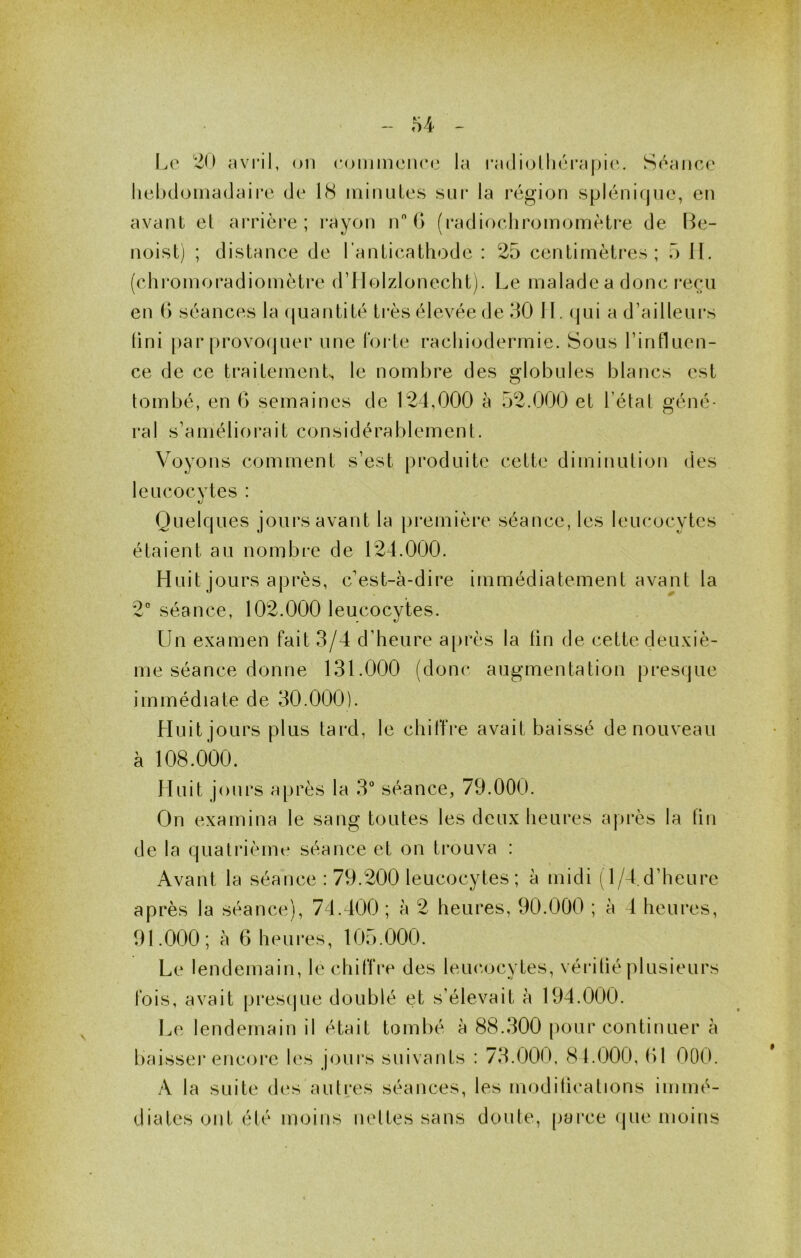 Le 20 avi’il, on roinmenee la ra(li(jlliéi‘a[)i(‘. Séance liebdoinadaire de 18 iniiuiLes sui* la région splénirjnc, en avant et arrière; rayon n G (radiochromomètre de Be- noist) ; distance de l'anticathode : 25 centimètres; 5 II. (chi’omoradiomètre d’JIolzdonecht). Le malade a donc reçu en G séances la (juantité ti*ès élevée de 30 H. qui a d’ailleurs fini [)ar provofjuer une Forte racliiodermie. Sous l’influen- ce de ce t[‘aitemenL le nombre des globules blancs est tombé, en G semaines de 124,000 à 52.000 et l’état géné- ral s’améliorait considérablement. Voyons comment s’est produite cette diminution des leucocvtes : Quelques jours avant la première séance, les leucocytes étaient au nombre de 124.000. Huit jours après, c’est-à-dire immédiatement avant la 2° séance, 102.000 leucocytes. Un examen fait 3/4 d’heure a[>rès la tin de cette deuxiè- me séance donne 131.000 (donc augmentation presque immédiate de 30.000). Lluit jours plus tard, le chiffre avait baissé de nouveau à 108.000. Huit jours après la 3“ séance, 79.000. On examina le sang toutes les deux heures après la fin de la quatrième séance et on trouva : Avant la séance : 79.200 leucocytes ; à midi (l/4.d’heure après la séance), 74.400 ; à 2 heures, 90.000 ; à 4 heures, 91.000 ; à G h e UI*es, 105.000. Le lendemain, le chiffre des lemmcytes, vérifié |)lusieurs fois, avait presque doublé et s’élevait à 194.000. Le lendemain il était tombé à 88.300 pour continuer à baisseï* encore les jours suivants : 73.000, 81.000, G1 OOO. A la suite d(‘s autres séances, les modilications immé- diates ont été moins nettes sans doute, parce (jue moins