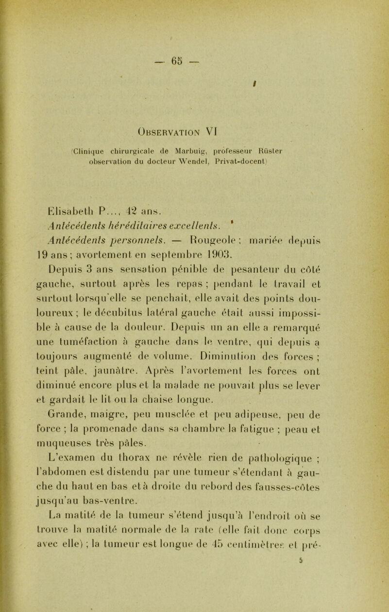 I Observation VI Clinique chirurgicale de Marbuig, professeur RüsLer observation du docteur Wendel, Privat-docent) Elisabeth P..., 42 ans. Anlécédents héréditaires excellents. * Antécédents personnets. — Rougeole ; mariée rlepuis 19 ans ; avortement en septembre 1903. Depuis 3 ans sensation pénible de pesanteur du côté gauche, surtout après les repas ; pendant le travail et surtout lorsqu’elle se penchait, elle avait des points dou- loureux ; le décubitus latéral gauche était aussi impossi- ble à cause de la douleur. Depuis un an elle a remarqué une tuméfaction à gauche dans le ventre, qui de|juis a toujours augmenté de volume. Diminution des forces ; teint pâle, jaunâtre. Après l’avortement les forces ont diminué encore plus et la malade ne pouvait plus se lever et gardait le lit ou la chaise longue. Grande, maigre, peu musclée et peu adipeuse, j)eu de force ; la promenade dans sa chambre la fatigue ; peau et muqueuses très pâles. L’examen du thorax ne i*évèle rien de pathologique ; l’abdomen est distendu par une tumeur s’étendant à gau- che du haut en bas et à droite du rebord des fausses-côtes jusqu’au bas-ventre. La matité de la tumeur s’étend jusqu’à l’endroit où se trouve la matité normale de la rate (elle fait donc coi-ps avec elle) ; la tumeur est longue de 45 centimètres el [)ré- 5