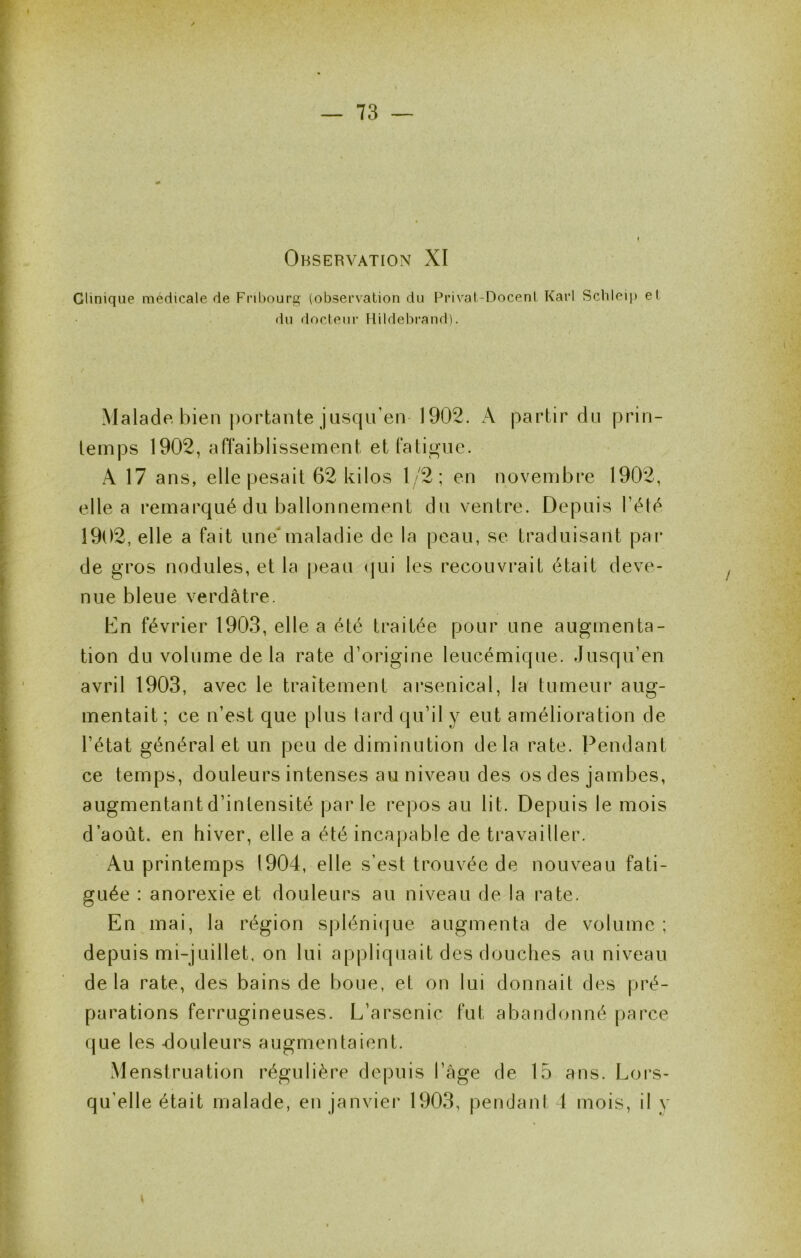 Observation XI Clinique médicale de Fribourg (observation du Privat-Docent Karl Schleip et du docteur HildebrandL Malade bien |)ortante jusqu’en 1902. A partir du prin- temps 1902, affaiblissement etfatii^ue. A 17 ans, elle pesait 62 kilos 1/2; en novembre 1902, elle a remarqué du ballonnement dn ventre. Depuis Tété 1902, elle a fait unemaladie de la peau, se traduisant par de gros nodules, et la |)eau (jui les recouvrait était deve- nue bleue verdâtre. Dn février 1903, elle a été traitée pour une augmenta- tion du volume de la rate d’origine leucémique. Jusqu’en avril 1903, avec le traitement arsenical, la tumeur aug- mentait; ce n’est que plus lard qu’il y eut amélioration de l’état général et un peu de diminution delà rate. Pendant ce temps, douleurs intenses au niveau des os des jambes, augmentant d’intensité parle repos au lit. Depuis le mois d’août, en hiver, elle a été incapable de travailler. Au printemps 1904, elle s’est trouvée de nouveau fati- guée : anorexie et douleurs au niveau de la rate. En mai, la région spléniijue augmenta de volume : depuis mi-juillet, on lui appliquait des douches au niveau de la rate, des bains de boue, et on lui donnait des pré- parations ferrugineuses. L’arsenic fut abandonné parce que les -douleurs augmentaient. Menstruation régulière depuis l’âge de 15 ans. Loi’s- qu’elle était malade, en janviei* 1903, pendant 1 mois, il y I