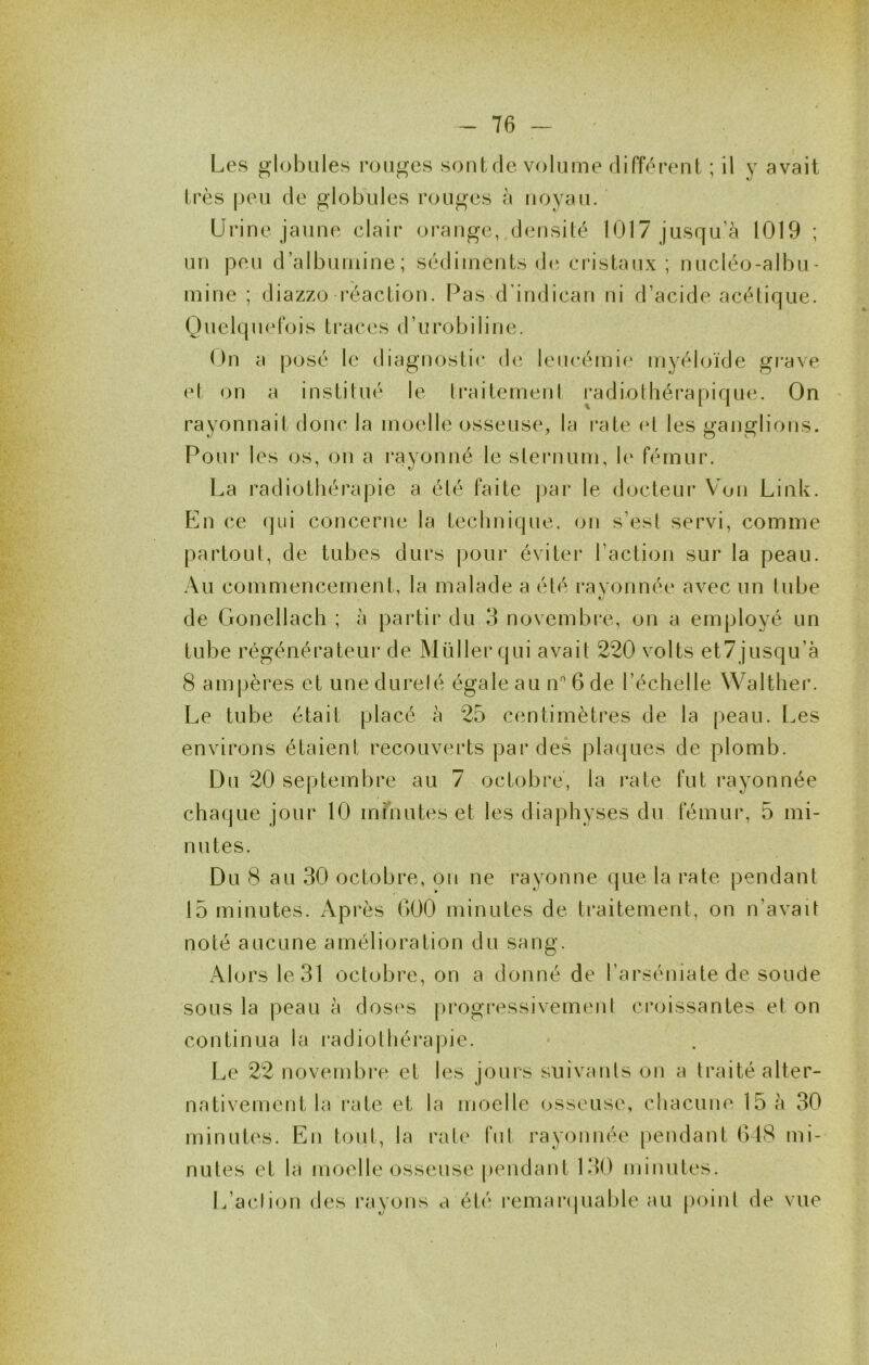 Les globules rouges soûl de volume différent ; il y avait très peu de globules rouges à noyau. Urine jaune clair orange, densité 1017 jusqu’à 1019 ; un peu d’albumine; sédiments d(‘cristaux ; nucléo-albu- mine ; diazzo réaction. Pas d'indican ni d’acide acétique. Quelquefois traces d’urobiline. On a posé le diagnostic de leucémie myéloïde grave et on a institué le traitemeni radiothérapique. On rayonnait donc la moelle osseuse, la rate et les ganglions. Pour les os, on a rayonné le sternum, le fémur. La radiothérapie a été faite |)ar le docteur Von Link. En ce qui concerne la technique, on s’est servi, comme partout, de tubes durs pour éviter l’action sur la peau. Au commencement, la malade a été ravonnée avec un tube de Gonellach ; à partir du 3 novembre, on a employé un tube régénérateur de Müller qui avait 220 volts et7 jusqu’à 8 ampères et une durelé égale au n 6 de l’échelle Walther. Le tube était placé à 25 centimètres de la peau. Les environs étaient recouverts par des pla({ues de plomb. Du 20 septembre au 7 octobre, la rate fut rayonnée chaque jour 10 minutes et les diaphyses du fémur, 5 mi- nutes. Du 8 au 30 octobre, on ne rayonne que la rate pendant 15 minutes. Après GOO minutes de traitement, on n’avait noté aucune amélioration du sang. Alors le 31 octobre, on a donné de l’arséniate de soude sous la peau à doses (n'ogressivemeni croissantes et on continua la l'adiothérapie. Le 22 novembre et les jours suivants on a traité alter- nativement la rate et la moelle osseuse, chacune 15 à 30 minutes. En tout, la raie fut rayonnée pendant G48 mi- nutes et la moelle osseuse pendant 130 minutes. L’acJion des rayons a été l’emaripiable au point de vue