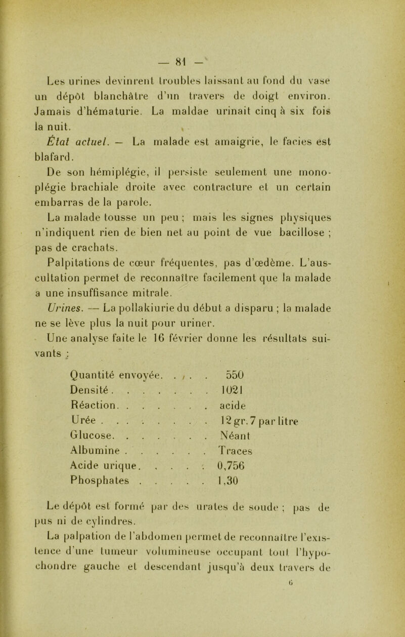 Les urines devini*eiiL U*üubles laissant au fond du vase un dépôt blanchâti*e d’un travers de doigt environ. Jamais d’hématurie. La maldae urinait cinq à six fois la nuit. Étal actuel. — La malade est amaigrie, le faciès est blafard. De son hémiplégie, il persiste seulement une mono- plégie brachiale droite avec contracture et un certain embarras de la parole. La malade tousse un peu ; mais les signes physiques n’indiquent rien de bien net au point de vue bacillose ; pas de crachats. Palpitations de cœur fréquentes, pas d’œdème. L’aus- cultation permet de reconnaître facilement que la malade a une insuffisance mitrale. Urines. — La pollakiurie du début a disparu ; la malade ne se lève plus la nuit pour uriner. Une analyse faite le 16 février donne les résultats sui- vants : Quantité envoyée. . , . . 550 Densité 1021 Réaction acide Urée ........ 12 gr, 7 par litre Glucose Néant Albumine Traces Acide urique 0,756 Phosphates 1,30 Le dépôt est formé par des urates de soude ; pas de pus ni de cylindres. La palpation de l’abdomen pei’inetde reconnaître l’exis- tence d’une tumeui* volumineuse occupant tout l’hypu- chondre gauche et descendant jusqu’à deux travers de 0