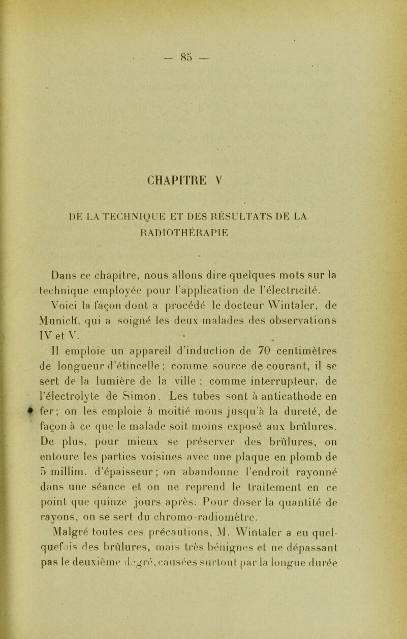 CHAPITRE V DK LA TKCHNIOLIE ET DES RÉSULTATS DE LA RADIOTHÉRAPIE Dans ce cha|3itre, nous allons dire quelques mots sur la technique employée pour l’application de Télectricité. Voici la façon dont a procédé le docteur Wintaler, de Munich, qui a soigné les deux malades des observations IVetV. 11 emploie un appareil d’induction de 70 centimètres de longueur d’étincelle ; comme source de courant, il se sert de la lumière de la ville ; comme interrupteur, de l’électrolyte de Simon. Les tubes sont à anticathode en ♦ fer; on les emploie h moitié mous jusqu’à la dureté, de façon à ce que le malade soit moins exposé aux brûlures. De plus, pour mieux se préserver des brûlures, on entoure les parties voisines avec une plaque en plomb de 5 rnillirn. d’épaisseur ; on abandonne l’endroit rayonné dans une séance et on ne reprend le traitement en ce point que quinze jours après. Pour doser la quantité de rayons, on se sert du chromo-radiomètre. Malgré toutes ces précautions, M. Wintaler a eu quel- queb)is des brûlures, mais très bénignes et ne dépassant pas le deuxièmi' ilegi‘('‘, causées surtout par la longue durée