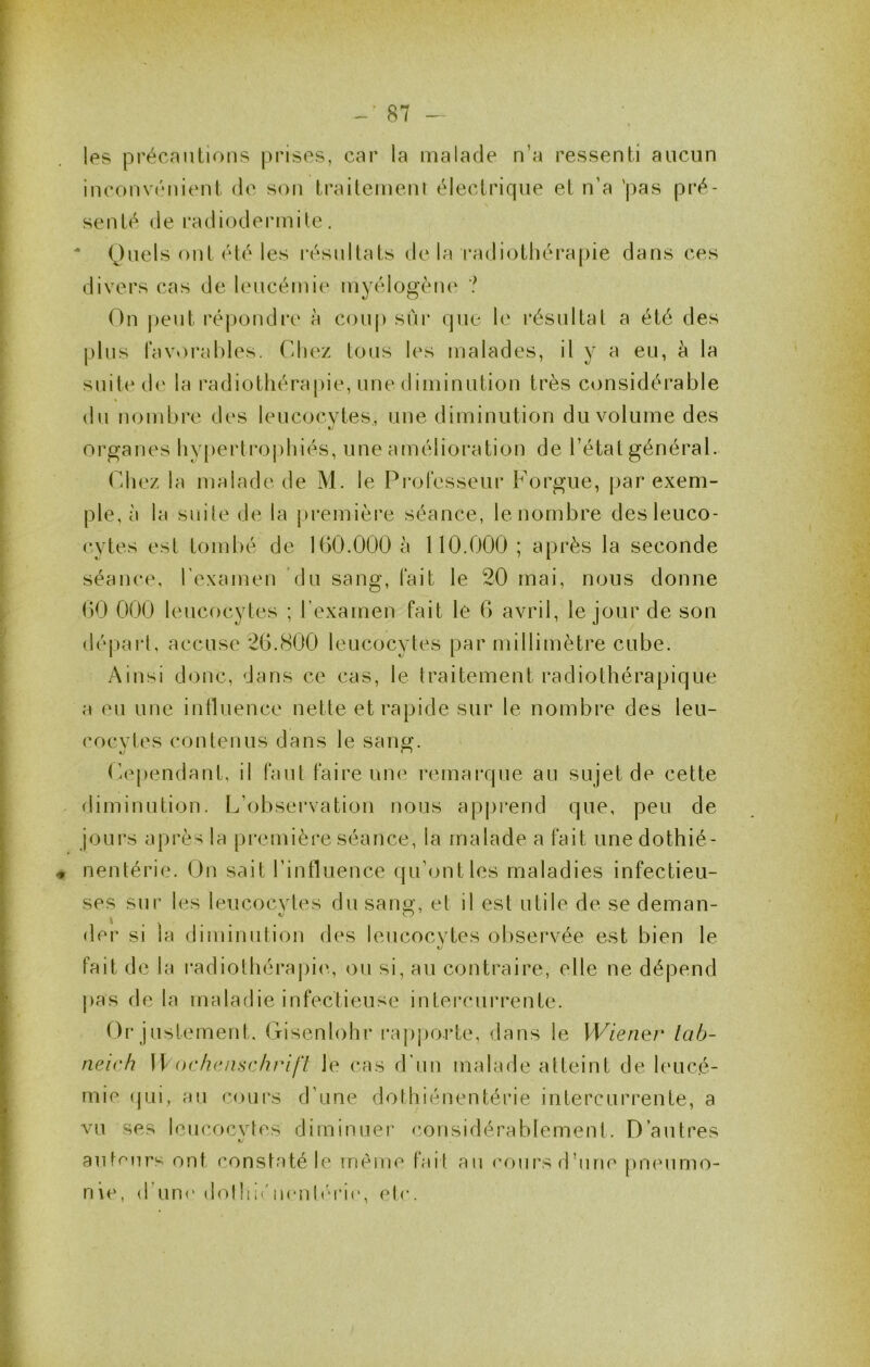 les précautions prises, car la malade n’a ressenti aucun inconvénient de son traitement électrique et n’a 'pas pré- senté de radiodei'inile. * Quels ont été les résultats de la radiotliéra[)ie dans ces divers cas de U'iicémie myélogèiu' ? On j)eut répondre à coup sur que le résultat a été des plus favoi’ables. Cdjez tous les malades, il y a eu, à la suite d(' la radiothérapie, une diminution très considérable « du nombre des leucocytes, une diminution du volume des organes liy[)ertroj)hiés, une amélioration de l’état général. r.hez la malade de M. le Pi-ofesseur F orgue, par exem- ple, à la suite de la première séance, le nombre des leuco- cytes est tombé de 160.000 à 110.000 ; après la seconde séance, rexamen du sang, fait le 20 mai, nous donne 60 000 leucocytes ; l’examen fait le 6 avril, le jour de son dé|)arl, accuse 26.(S00 leucocytes par millimètre cube. Ainsi donc, dans ce cas, le traitement radiothérapique a eu une intluence nette et rapide sur le nombre des leu- cocytes contenus dans le sang. (h^pendant, il faut faire une remarque au sujet de cette diminution. L’observation nous apprend que, peu de jours après la pi'emière séance, la malade a fait une dothié- nentérie. On sait l’influence (ju’ontles maladies infectieu- ses sur les leucocytes du sang, et il est utile de se deman- , ' . . . (1er si la diminution des leucocytes observée est bien le fait de la radiothéraj)ie, ou si, au contraire, elle ne dépend {)as delà maladie infectieuse intercurrente. Or justement. Gisenlohr ra|)porte, dans le Wiener lab- neic h Ib odutii^ichrifl le cas d’un malade atteint de leucé- mie (pii, au cours d’une dothiénentérie intercurrente, a vu ses leucocytes diminuer considérablement. D’autres auf(^urs ont constaté le rnèiue tait au ('ours d’une pneumo- nie, d’un(‘dolhu'iicnhh’K', etc.