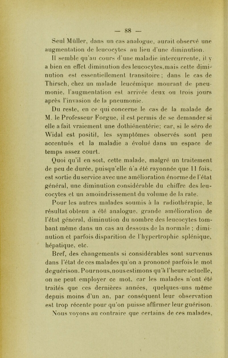 Seul Millier, dans un cas analogue, aurait observé une augmentation de leucocytes au lieu d’une diminution. Il semble qu’au cours d’une maladie intercurrente, il y a bien en effet diminution des leucocytes,mais cette dimi- nution est essentiellement transitoire; dans le cas de Thirsch, chez un malade leucémique mourant de |3neu- monie, l’augmentation est arrivée deux ou trois jours après l’invasion de la pneumonie. Du reste, en ce qui concerne le cas de la malade de M. le Professeur Forgue, il est permis de se demander si elle a fait vraiement une dothiénentérie; car, si le séro de Widal est positif, les symptômes observés sont peu accentués et la maladie a évolué dans un espace de temps assez court. Quoi qu’il en soit, cette malade, malgré un traitement de peu de durée, puisqu’elle h’a été rayonnée que 11 fois, est sortie du service avec une amélioration énorme de l’état général, une diminution considérable du chiffre des leu- cocytes et un amoindrissement du volume de la rate. Pour les autres malades soumis à la radiothérapie, le résultat obtenu a été analogue, grande amélioration de l’état général, diminution du nombre des leucocytes tom- bant même dans un cas au dessous de la normale ; dimi- nution et parfois disparition de l’hypertrophie splénique, hépatique, etc. Bref, des changements si considérables sont survenus dans l’état de ces malades qu’on a prononcé parfois le mot deguérison. Pour nous, nous estimons qu’à l’heure actuelle, on ne peut employer ce mot, car les malades n’ont été traités que ces dernières années, quelques-uns même depuis moins d'un an, par conséquent leur observation est trop récente pour qu’on puisse affirmer leur guérison. Nous voyons au contraire que certains de ces malades,
