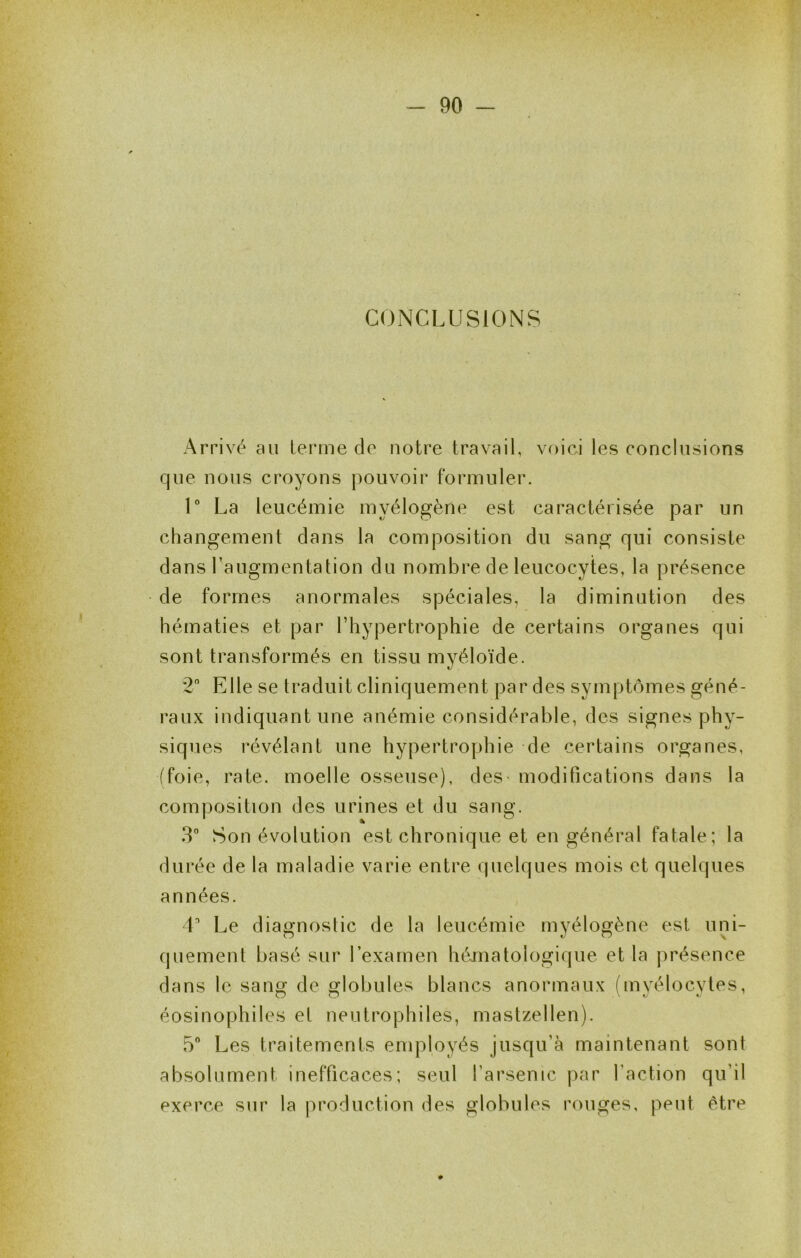 CONCLUSIONS Arrivé au terme de notre travail, voici les conclusions que nous croyons pouvoir formuler. U La leucémie myélogène est caractérisée par un changement dans la composition du sang qui consiste dans l’augmentation du nombre de leucocytes, la présence de formes anormales spéciales, la diminution des hématies et par l’hypertrophie de certains organes qui sont transformés en tissu myéloïde. 2 Elle se traduit cliniquement par des symptômes géné- raux indiquant une anémie considérable, des signes phy- siques révélant une hypertrophie de certains organes, (foie, rate, moelle osseuse), deS' modifications dans la composition des urines et du sang. 3 Son évolution est chronique et en général fatale; la durée de la maladie varie entre quelques mois et quelques années. L Le diagnostic de la leucémie myélogène est uni- (juement basé sur l’examen hématologique et la présence dans le sang de globules blancs anormaux (myélocytes, éosinophiles et neutrophiles, mastzellen). 5 Les traitements employés jusqu’à maintenant sont absolument inefficaces; seul farsenic par faction qu’il exerce sur la production des globules rouges, peut être 0