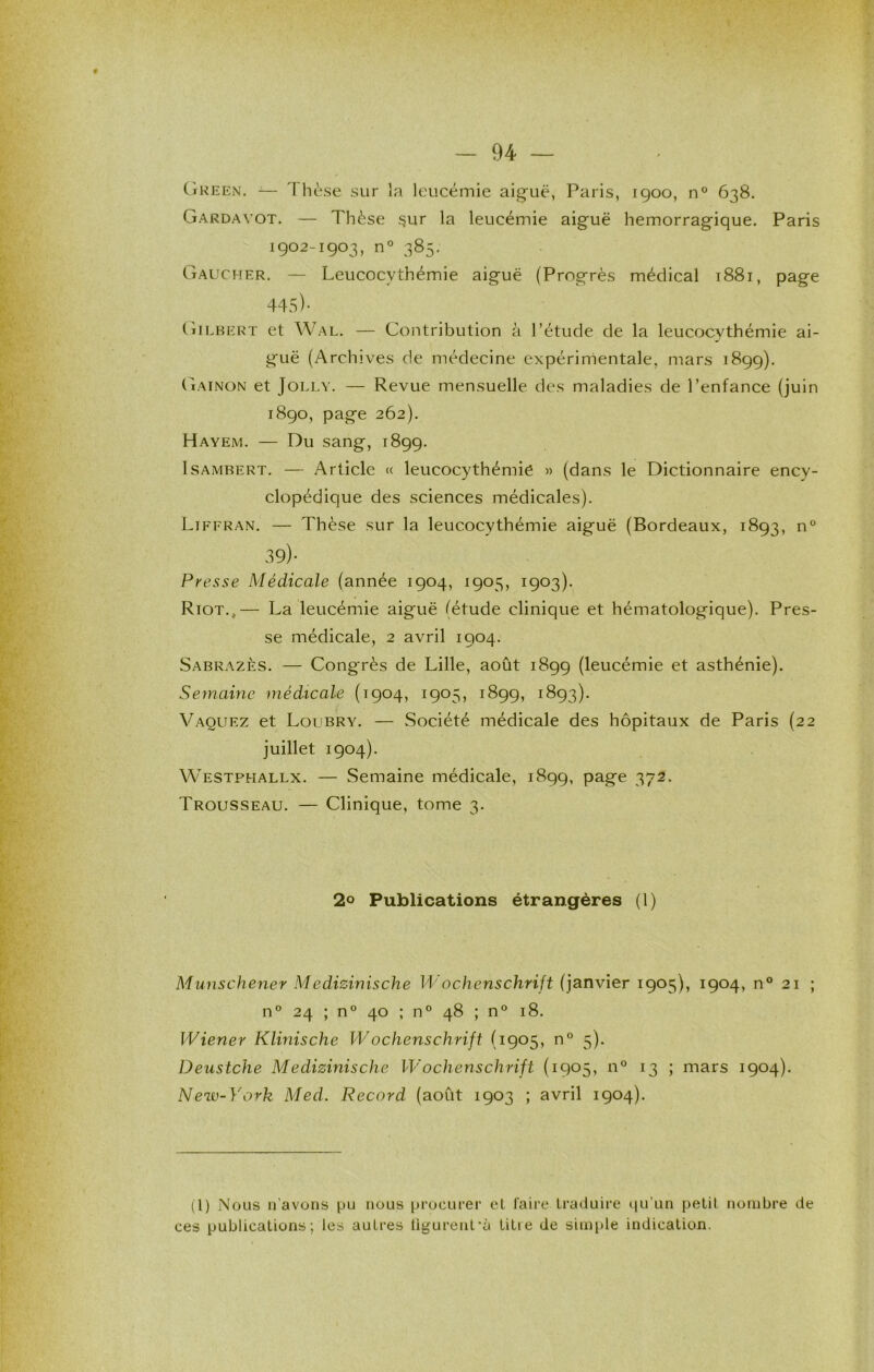 CîKEEN. — 'I hèse sur la leucémie aiguë, Paris, 1900, 638. Gardavot. — Thèse ^ur la leucémie aiguë hémorragique. Paris 1902-1903, n° 385. Gaucher. — Leucocythémie aiguë (Progrès médical 1881, page 44S)- Gilbert et Wal, — Contribution à l’étude de la leucocythémie ai- guë (Archives de médecine expérimentale, mars 1899). Gainon et JoLLY. — Revue mensuelle des maladies de l’enfance (juin 1890, page 262). Hayem. — Du sang, 1899. IsAMBERT. — Article « leucocythémie « (dans le Dictionnaire ency- clopédique des sciences médicales). Liffran. — Thèse sur la leucocythémie aiguë (Bordeaux, 1893, n° 39)- Presse Médicale (année 1904, 1905, 1903). Riot,,— La leucémie aiguë (étude clinique et hématologique). Pres- se médicale, 2 avril 1904. Sabrazès. — Congrès de Lille, août 1899 (leucémie et asthénie). Semaine médicale (1904, 1905, 1899, 1893). Vaquez et Loubry. — Société médicale des hôpitaux de Paris (22 juillet 1904). Westphallx. — Semaine médicale, 1899, page 372. Trousseau. — Clinique, tome 3. 2° Publications étrangères (1) Munschener Medizinische Wochenschrift (janvier 1905), 1904, n° 21 ; n° 24 ; n° 40 ; n° 48 ; n® 18. Wiener Klinische Wochenschrift (1905, n® 5). Deustche Medizinische Wochenschrift (1905, n® 13 ; mars 1904). New-York Med. Record (août 1903 ; avril 1904). (1) Nous n’avons pu nous procurer et faire traduire iiu’un petit nombre de ces publications; les autres ligurent'ù titie de simple indication.