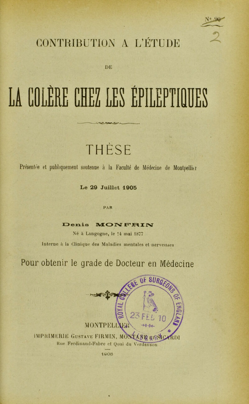 CONTRIBUTION V L’ÉTUDE DE THÈSE Présentée et publiquement soutenue à la Faculté de Médecine de Montpellier Le 29 Juillet 1905 PAR Né à Langogne, le 14 mai 1877 Interne à la Clinique des Maladies mentales et nerveuses Pour obtenir le grade de Docteur en Médecine 1908