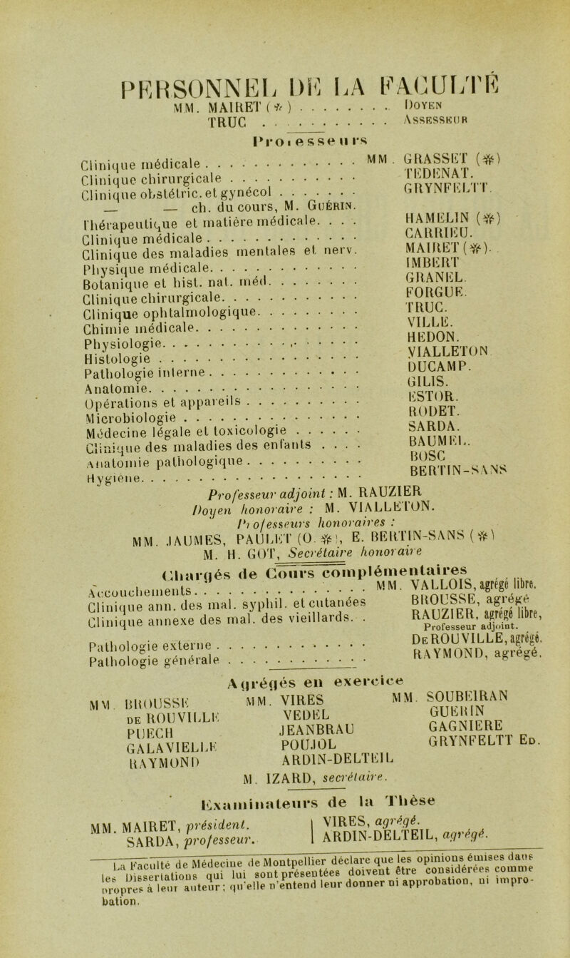 PRHSONNEI; DE LA EALUI/PE MM. MA11(ET(*) Doykn TRUC Assksskur Pro I e sse U rs Clinique médicale TrmmAT Clinique chirurgicale roviiirri^ Clinique ohstélric.etgynécol LKYlMLLii. — ch. du cours, M. Guérin. IhérapeiUiCiUe et matière médicale. . . . HAMELIN (fr) Clinique médicale Clinique des maladies mentales et nerv. MAI KM (*). Physique médicale Botanique et hist. nal. méd PAnr iE Clinique chirurgicale rDtir Clinique ophtalmologique Chimie médicale HiS'odr yiALCETON ploïieinierue: J^UÇAMP. Anatomie Opérations et appareils in. Microbiologie Médecine légale et toxicologie Clinique des maladies des enfants .... ' .Anatomie pathologique BERTIN-SANS H Profesieur adjoint : M. RAUZIER Doyen honoraire : M. VIALLE ION. Piofesseurs honoraires : MM. .lAUMES, PAUldCr (ü yf^), E. BERTIN-SANS ( M. H. GOT, Secrétaire honoraire (Ihariiés de CTnirs complémentaires .Accouchements.: • ; • «M- Clinique ann. des mal. syphil. et cutanées n ,,r/irnibt( Clinique annexe des mal. des vieillards. . Pathologie externe Pathologie générale . . KAYIVIU.NI), a^ie^e. A(|ré(iés en exercice MM BltOtlSSE ’mM. vires MM. SOUBEIRAN DE ROllVlhLK VEÜIÎL PllIfCIl JEANBRAU GAGNIERE GALAVlELhK POU.IOL GRYNFELTT En. KAYMONI) ARDliN-DELTEIh M. IZARD, secrétaire. PLxaminateurs de la Tlièse MM. MAIRET, président. I ^ SARDA,/3ro/essew7\ 1 ARDIN-DELIEIL, «(/» mü^iilté deMédeciue de Montpellier déclare que les opinions émises dans I. l) Bser aU^ sont préseutées doivent être considérées comme mq,rèLlLr auteur ; .|u>lle D'entené leur donner di approbation, ui inipro- bation.