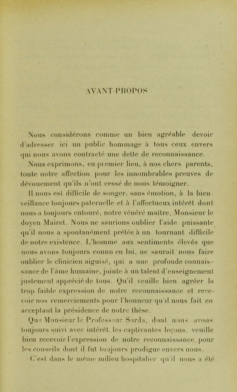 AVANT PROPOS Nous considérons comme un bien agréable devoir d’adresser ici un public hommage à tous ceux envers (jui nous avons contracté une dette de reconnaissance. Nous exprimons, en juemier lieu, à nos chers parents, toute notre affection pour les innombrables preuves de dévouement qu’ils n’ont cessé de nous témoigner. Il nous est difficile de songer, sans émotion, à la bien- veillance toujours paternelle et à l’affectueux intérêt dont nous a toujours entouré, notre vénéré maître, Monsieur le doyen Mairet. Nous ne saurions oublier l’aide puissante ([u’il nous a spontanément prêtée à un tournant difficile de notre existence. L’homme aux sentiments élevés que nous avons toujours connu en lui, ne saurait nous faire oublier le clinicien aiguisé, ([ui a uiu‘ profonde connais- sance de l’àme humaine, jointe à un talent d’enseignement justement apprécié de tous. Qu’il veuille bien agréer la troj) faillie expression de notre reconnaissance et rece- voir nos remei'ciements pour l’honneur (pi'il nous fait en acceptant la présidence de notre thèse. Que Monsieur h‘ Professeur Sarda, dont nous ,iv<ms tnujoui’s suivi avec intérêt, les captivantes leçons, vcuiille bien i*ecevoir l’expression de notre l'econnaissance, [lour les conseils dont il fut toujours prodigue envers nous. L’est dans h‘ mêiiK» milieu hospitalier (pi’il nous a été