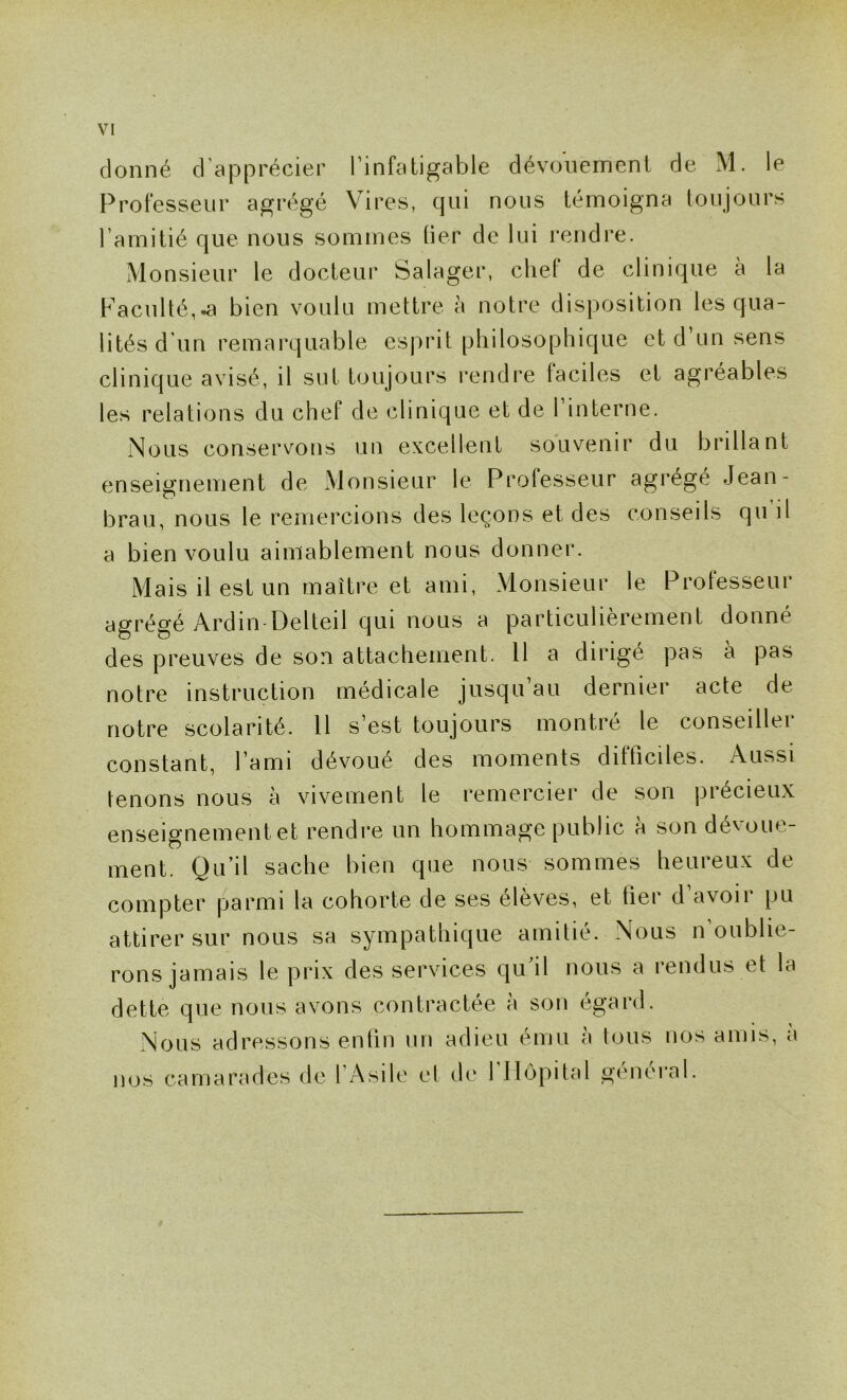 donné d'apprécier l’infatigable dévonemenl de M. le Professeur agrégé Vires, qui nous témoigna toujours l’amitié que nous sommes lier de lui rendre. Monsieur le docteur Salager, chef de clinique à la Faculté,.a bien voulu mettre à notre disposition les qua- lités d un remarquable esprit philosophique et d un sens clinique avisé, il sut toujours rendre faciles et agréables les relations du chef de clinique et de l’interne. Nous conservons un excellent souvenir du brillant enseignement de xMonsieur le Professeur agrégé Jean- brau, nous le remercions des leçons et des conseils qu’il a bien voulu aimablement nous donner. Mais il est un maître et ami. Monsieur le Professeur agrégé Ardin-Delteil qui nous a particulièrement donné des preuves de son attachement. H a dirigé pas à pas notre instruction médicale jusqu au dernier acte de notre scolarité. 11 s’est toujours montré le conseiller constant, l’ami dévoue des moments difficiles. Aussi tenons nous à vivement le remercier de son précieux enseignement et rendre un hommage public à son dévoue- ment. Qu’il sache bien que nous sommes heureux de compter parmi la cohorte de ses élèves, et fier d avoir pu attirer sur nous sa sympathique amitié. Nous n oublie- rons jamais le prix des services qu il nous a rendus et la dette que nous avons contractée à son égard. Nous adressons enfin un adieu ému à tous nos amis, a nos camarades de l’Asile et de l’Hôpital général.