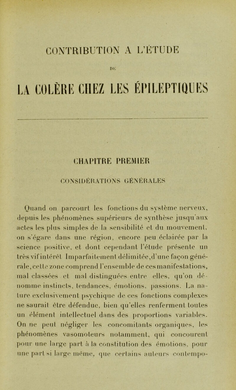 CONTRIBUTION A L’ÉTUDE niî] CHAPITRE PREMIER CONSIDÉRATIONS GÉNÉRALES Quand on parcourt les ronclions du système nerveux, depuis les phénomènes supérieurs de synthèse jusqu'aux actes les plus simples de la sensibilité et du mouvemenl, on s’égare dans une région, encore peu éclairée par la science positive, et dont cependant l’étude présente un très vitintérét Imparlaitement délimitée,d’une façon géné- rale, cette zone comprend l’ensemble de ces manifestations, mal classées el mal distinguées entre elles, qu’on dé- nomme instincts, tendances, émotions, passions. La na- ture exclusivement psychique de ces fonctions complexes ne saurait être défendue, bien qu’elles renferment toutes un élément intellectuel dans des proportions variables. On ne peut négligei* les concomitants organiques, les phénomènes vasomoteurs notamment, qui concourent pour une large part à la constitution des émotions, pour une part si lai'gc* mênu.q (pu‘, c.erlains auteurs eontempo-