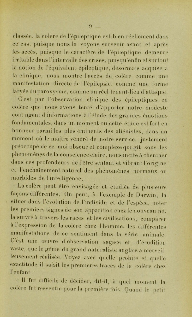 0 classée, la colère de répilej)tic|(ie est bien réellement dans ce' cas, puisque nous la voyons survenir avnnt et après les accès, puisque le caractère de répilejjtique derneiiia; irritable dans Tintci valle des crises, puisqu’enfin et surtout la notion de l’équivalent épileptique, désormais acquise à la clini(|U(î, nous montre l'accès de colère comme une manifestation dii*ecte d<‘ l’épilepsie, comme une forme larvée du paroxysme, comme un réel tenant-lieu d’attaque. C’est par l’observation clinique des épileptiques en colère que nous avons tenté d’apj)oi'ter notre modeste, cont'ugent d informations à l’étude des gi’andes émotions fondamentales, dans un moment ou cette étude est fort en honneur parmi les plus éminents des aliénistes, dans un moment où le maitre vénéré de notre service, justement préoccupé de ce moi obscur et complexe qui git sous les phénomènes de la conscience claire, nous incite à chercher dans ces profondeurs de 1 être sentant et vibrant l’origine et 1 enchaînement naturel des phénomènes normaux ou morbides de l’intelligence. La colère peut être envisagée et étudiée de plusieurs façons différentes. On peut, à l’exemple de Dai*win, la situer dans 1 évolution de l’individu et de l’espèce, noter les premiers signes de son apparition chez le nouveau né. la suivre à travers les races et les civilisations, comparer à 1 expression de la colère chez riiomme. les différentes manifestations de ce sentiment dans la série animale. C’est une onivre d’observation sagace et d’érudition vaste, que le génie du grand naturaliste anglais a merveil- leusement réalisée. Voyez avec quelle probité et quelle exactitude il saisit les premières traces d(‘ la colère chez l’enfant : 11 fut difficile de décider, dit-il, à (piel moment la colère fut ressentie poui’la première fois. Ouand le petit