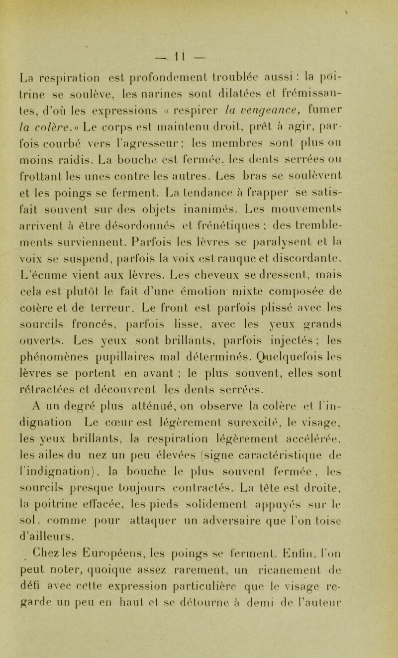 La respiration est profondément troublée aussi : la poi- trine se soulève, les narines sont dilatées et frémissan- tes, d’oii les expressions « respirer la vengeance, fumer la colère.^'» Le corps est maintenu droit, pi'êt à agir, par- fois courbé vers ragresseui* ; les membres: sont pinson moins raidis. La boucln^. est fermée, les dents sei‘rées ou frottant les unes contre les autres. Les bras se soulèvent et les poings se ferment. La tendance à frapper se satis- fait souvent sui’ des objets inanimés. Les mouvements arrivent à être désoi'donnés et frénétiques ; des tremble- ments surviennent. Parfois les lèvres se j)aralysent et la voix se suspend, parfois la voix est rauque et discordante. L’écume vient aux lèvres. Les cheveux se dressent, mais cela est plut(M le fait d’une émotion' mixte composée de colère et de terreur. Le front est parfois plissé avec les sourcils froncés, parfois lisse, avec les yeux grands ouverts. Les yeux sont brillants, parfois injectés; les phénomènes pupillaires mal déterminés. Q«uelquefois les lèvres se portent en avant ; le plus souvent, elles sont rétractées et découvrent les dents serrées. A un degré plus atténué, on observe la colère et l'in- dignation Le cœur est légèrement surexcité, le visage, les yeux brillants, la respiration légèrement accélérée, les ailes du nez un peu élevées (signe caractéristique de l’indignation), la bouche le plus souvent fermée, les sourcils presque toujours contractés. La tête est droite, la poitrine effacée, les pieds solidement a|)puyés sur le sol, comme pour attaquer un adversaire que l’on toise d’ailleurs. Chez les Européens, les poings se ferment. Entin, l’on peut noter, quoique assez rarement, un l'icanement de défi avec cette expression particulière que le visage re- garde un |)eu en haut et se détourne à demi de l’auteur