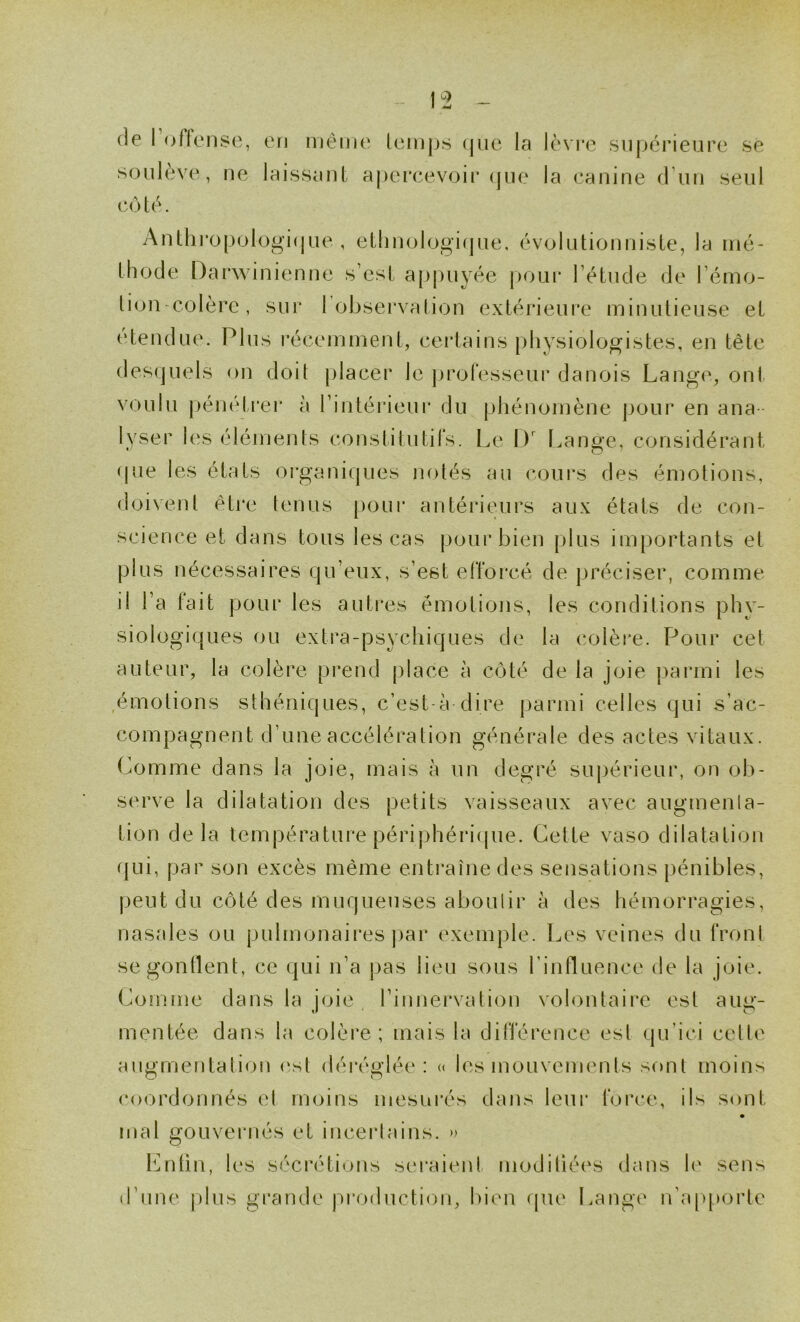 (le I oflense, en même lemps (|iie la lèvre supérieure sé soulève, ne laissant ajKU'cevcjir (jue la canine (riin seul c(>té. Antliropologi(jue , etiinologicpie, évolutionnisle, la mé- th(3(Je l)ai‘\\inienne s’est ap|)uyée |)Oui* l’étude (Je l’ém(j- lion colère, sur rol)servation extérieure minutieuse et étendue. Plus récemment, certains physiologistes, en tête des(]uels on doit placer le ])roresseur danois Lange, ont voulu pénéti’er à l’intérieur du phénomène pour en ana - lyser les éléments constitutirs. Le iJ' frange, considérant (|ue les états organi(|ues notés au coui’s des émotions, doivent être tenus [)our antérieurs aux états de con- science et dans tous les cas pour bien plus importants et plus nécessaires qu’eux, s’est efforcé de préciser, comme il l’a fait pour les autres émotions, les conditions phy- siologiques ou extra-psychiques de la colère. Pour cet auteur, la colère prend place à C(jté de la joie parmi les .émotions sthéniques, c’est-à dire parmi celles qui s’ac- compagnent d’une accélération générale des actes vitaux. Comme dans la joie, mais à un degré suj)érieur, on ob- serve la dilatation des petits vaisseaux avec augmenla- tion delà température périphéri(pie. Cette vaso dilatation (|ui, par son excès même entraîne des sensations pénibles, j)eut du c(3té des muqueuses aboulir à des hémorragies, nasales ou pulmonaires par exemple. Les veines du froni segontlent, ce qui n’a pas lieu sous l’influence de la joie. Conime dans la joie l’innei'vation volontaire est aug- mentée dans la colère; mais la différence est qu’ici celle aunrnentation (‘sl déi’éo'lée : « les mouvements sont moins O coordonnés et moins mesurés dans leur force, ils sont mal gouvernés et incei'lains. » Iilntin, les sécrétions seraient moditiées dans le sens d’une plus grande |)roduction, bien (pie Lange n'a[q)orle