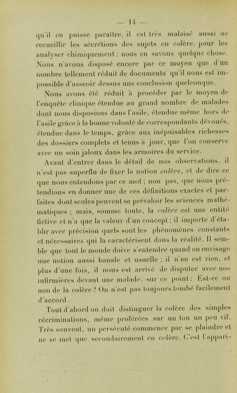 qu’il en puisse paraître, il est très malaisé aussi ne recueillir les sécrétions des sujets en colère, pour les analyser chimiquement; nous en savons quelque chose. Nous n’avons disposé encore par ce moyen que d un nombre tellement réduit de documents qu’il nous est im- possible d’asseoir dessus une conclusion quelconque. Nous avons été réduit à procéder par le moyen de l’enquête clinique étendue au grand nombre de malades dont nous disposions dans l’asih*, étendue même hors de l’asile gi*àce à la bonne volonté de corres|)ondants dévoués, étendue dans le temps, grâce aux inépuisables richesses des dossiers complets et tenus à jour, que l’on conserve avec un soin jaloux dans les armoires du service. Avant d’entrer dans le détail de nos observations, il n’est pas superüu de lixer la notion colère, et de dire ce que nous entendons parce mot; non pas, que nous pré- tendions en donner une de ces définitions exactes et par- laites dont seules peuvent se prévaloir les sciences mathé- matiques ; mais, somme toute, la colère est une entite fictive et n’a que la valeur d’un concept ; il importe d éta- blir avec précision quels sont les phénomènes constants et nécessaires qui la caractérisent dans la réalité. Il sem- ble que tout le monde doive s’entendre quand on envisage une notion aussi banale et usuelle ; il n en est rien, et plus d’une fois, il nous est arrivé de disputer avec nos inlirmières devant une maladcv sur ce point : Est-ce ou non de la colèi'e ? On n’est pas toujours tombé facilement d’accord. Tout d’abord on doit distinguer la colère des simples récriminations, même proférées sur un ton un peu vit. l’rès souvent, un [lersécuté commence par se plaindre et ne se met ipie secondairement en colère. C’est 1 appari-