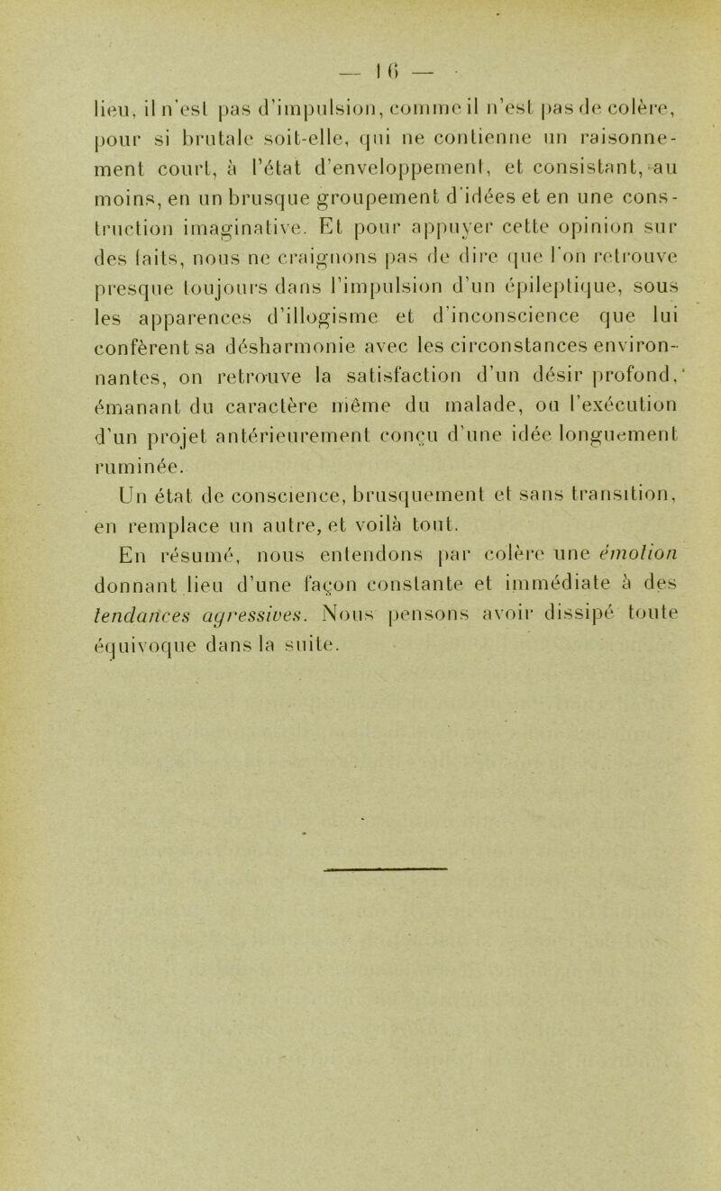 |)Our si brutale soit-elle, qui ne contienne un raisonne- ment court, à l’état d’enveloppemenl, et consistant, au moins, en un brusque groupement d'idées et en une cons- truction imaginative. Et pour appuyer cette opinion sur des laits, nous ne craignons [)as fie dir*e fjue l'on retrouve presque toujoui'S dans l’impulsion d’un épile|)tique, sous les apparences d’illogisme et d’inconscience que lui confèrent sa désharmonie avec les circonstances environ- nantes, on retrouve la satisfaction d’un désir profond, émanant du caractère même du malade, ou l’exécution d’un projet antérieurement conçu d’une idée longuement ruminée. Un état de conscience, brusquement et sans transition, en remplace un autre, et voilà tout. En résumé, nous entendons par colère une émolion donnant lien d’une façon constante et immédiate à des îendances agressives. Nous pensons avoii* dissipé toute équivoque dans la suite.