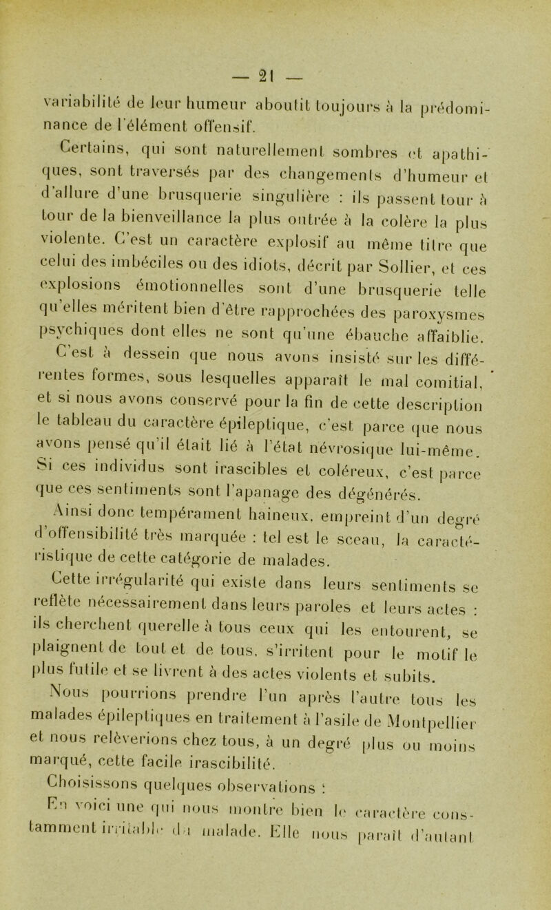 Vririiibililé de leur humeur aboutit toujours à la |jréclomi- nance de l'élément of'l'eusif. Certains, qui sont naturellement sombres et apathi- ques, sont traversés |)ar des changements d’humeur et d’allure d’une brusquerie singulière : ils pussent tour :'i tour de la bienveillance la plus outrée à la colère la plus violente. C’est un caractère explosif au même titre que celui des imbéciles ou des idiots, décrit par Sollier, et ces explosions émotionnelles sont d’une brusquerie telle qu’elles méritent bien d'être rapprochées des paroxysmes psychiques dont elles ne sont qu’une ébauche affaiblie. C’est à dessein que nous avons insisté sur les diffé- rentes formes, sous lesquelles apparaît le mal comitial, et si nous avons conservé pour la fin de cette description le tableau du caractère épileptique, c’est parce (]ue nous avons pensé qu’il était lié à l’état névrosique lui-méme. Si ces individus sont irascibles et coléreux, c’est parce que ces sentiments sont l’apanage des dégénérés. .Ainsi donc tempérament haineux, empreint d’un degré d’offensibihté très marquée : tel est le sceau, la caraedé- ristique de cette catégorie de malades. Cette irrégularité qui existe dans leurs sentiments se reflète nécessairement dans leurs paroles et leurs actes : ils cherchent querelle à tous ceux qui les entourent, ,se plaignent de tout et de tous, s’irritent pour le motif le |)lus futile et se livrent à des actes violents et subits. Nous pourrions prendre l’un après l’autre tous les malades épileptiipies en traitement à l’asile de Montpellier et nous relèverions chez tous, à un degré plus ou moins marqué, cette facile irascibilité. Choisissons quelques observations ! Cn voici une qni nous montre bien k earaelèi’e cons- tamment iiTùeblr (hi iiKilade. Elle nous [larail d’aulant