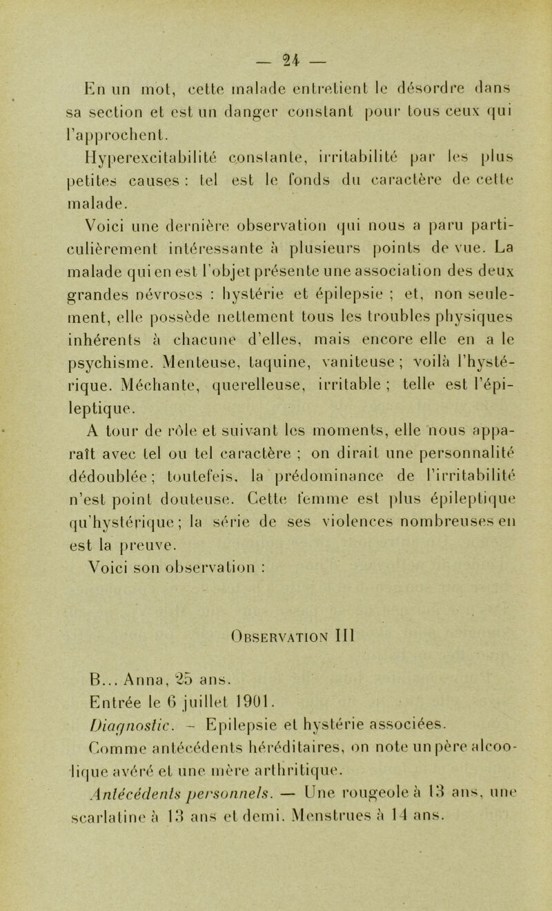 En un mot, cette malade enti*etient le désordre dans sa section et est nn danger constant pour tous ceux qui l’approchent. Hyperexcitabilité conslante, ii'ritabilité par les plus petites causes : tel est le fonds du cai*actère de cette malade. Voici une dernière observation qui nous a paru parti- culièrement intéressante à plusieurs points de vue. La malade qui en est l’objet présente une association des deux grandes névroses : hystérie et épilepsie ; et, non seule- ment, elle possède nettement tous les troubles physiques inhérents à chacune d’elles, mais encore elle en a le psychisme. Menteuse, taquine, vaniteuse; voilà l’hysté- rique. Méchante, querelleuse, irritable ; telle est l’épi- leptique. A tour de rôle et suivant les moments, elle nous appa- raît avec tel ou tel caractère ; on dirait une personnalité dédoublée; toutefeis, la prédominance de l’irritabilité n’est point douteuse. Cette femme est plus épileptique qu’hystérique ; la série de ses violences nombreuses en est la preuve. Voici son observation : Observation III B... Anna, 25 ans. Entrée le 6 juillet 1901. Diagnostic. - Epilepsie et hystérie associées. Comme antécédents héréditaires, on note un père alcoo- lique avéré et une mère arthritique. Antécédents personnels. — Une rougeole à 13 ans, une