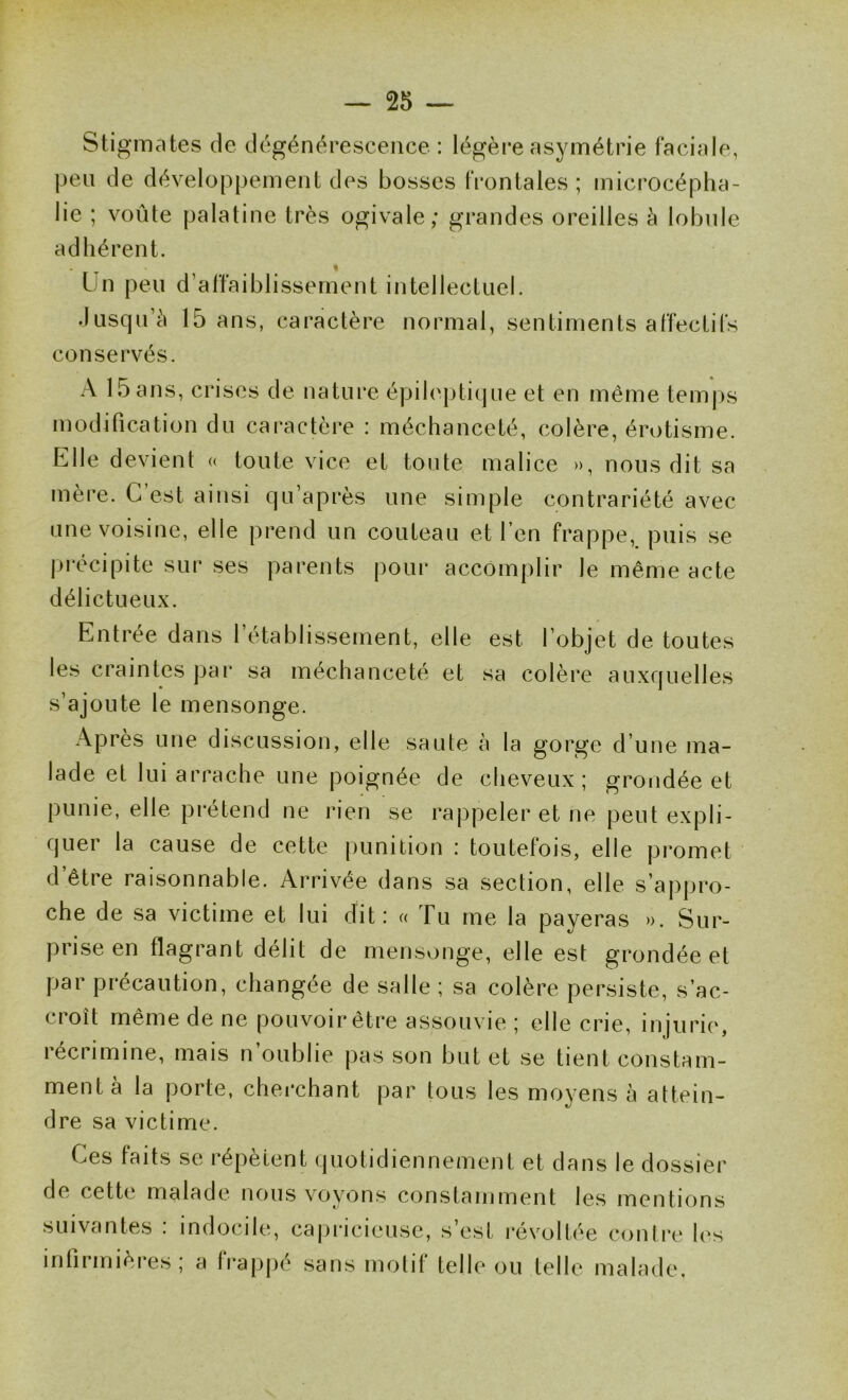 Stigmates de dégénérescence : légère asymétrie faciale, peu de développement des bosses frontales ; microcépha- lie ; voûte palatine très ogivale; grandes oreilles à lobule adhérent. . « Un peu d’affaiblissement intellectuel. .lusqu’è 15 ans, caractère normal, sentiments affectifs conservés. A 15 ans, ci*ises de nature épileptique et en même temj>s modification du caractère : méchanceté, colère, érotisme. Elle devient « toute vice et toute malice », nous dit sa mère. G est ainsi qu’après une simple contrariété avec une voisine, elle prend un couteau et l’en frappe, puis se j)récipite sur ses parents |)our accomplir le même acte délictueux. Entrée dans 1 établissement, elle est l’objet de toutes les craintes par sa méchanceté et sa colère auxquelles s’ajoute le mensonge. Apres une discussion, elle saute à la gorge d’une ma- lade et lui arrache une poignée de cheveux; grondée et punie, elle prétend ne rien se rappeler et ne peut expli- quer la cause de cette punition : toutefois, elle promet d’être raisonnable. Arrivée dans sa section, elle s’appro- che de sa victime et lui dit: « Tu me la payeras ». Sur- prise en flagrant délit de mensonge, elle est grondée et par précaution, changée de salle ; sa colère persiste, s’ac- cioît même de ne pouvoir être assouvie ; elle crie, injurie', récrimine, mais n’oublie pas son but et se tient constam- ment à la porte, cherchant par tous les moyens à attein- dre sa victime. Ces faits se répètent quotidiennement et dans le dossier de cette malade nous voyons constamment le.s mentions suivantes . indocile, cajiricieuse, s est révoltée contre les infirmières ; a frapjié sans motif telle ou telle malade.