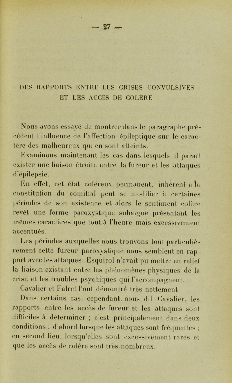 DES RAPPORTS ENTRE LES CRISES CONVULSIVES ET LES ACCËS DE COLÈRE Nous avons essayé de montrer dans le |)aragraphe pré- cédent l’influence de l’affection épileptique sur le carac- tère des malheureux qui en sont atteints. Examinons maintenant les cas dans lescjuels il jjaraît exister une liaison étroite entre la fureur et les attaques d’épilepsie. En effet, cet état coléreux permanent, inhérent à la constitution du comitial peut se modifier à certaines périodes de son existence et alors le sentiment colère revêt une forme paroxystique subaiguë présentant les mêmes caractères que tout à l’heure mais excessivement accentués. Les périodes auxquelles nous ti'ouvons tout particuliè- rement cette fureur paroxystique nous semblent en rap- port avec les attaques. Esquirol n’avait pu mettre en i*elief la liaison existant entre les phénomènes physiques de la crise et les troubles psychiques qui l’accompagnent. Cavalier et Falret l’ont démontré très nettement Dans certains cas, cependant, nous dit Cavalier, les rapports entre les accès de fureur et les attaques sont difficiles à déterminer ; c’est principalement dans deux conditions ; d’abord lorsque les attacjues sont fréquentes ; en second lieu, lorsqu’elles sont excessivement rai’es et que les accès de colère sont très.nombreux.