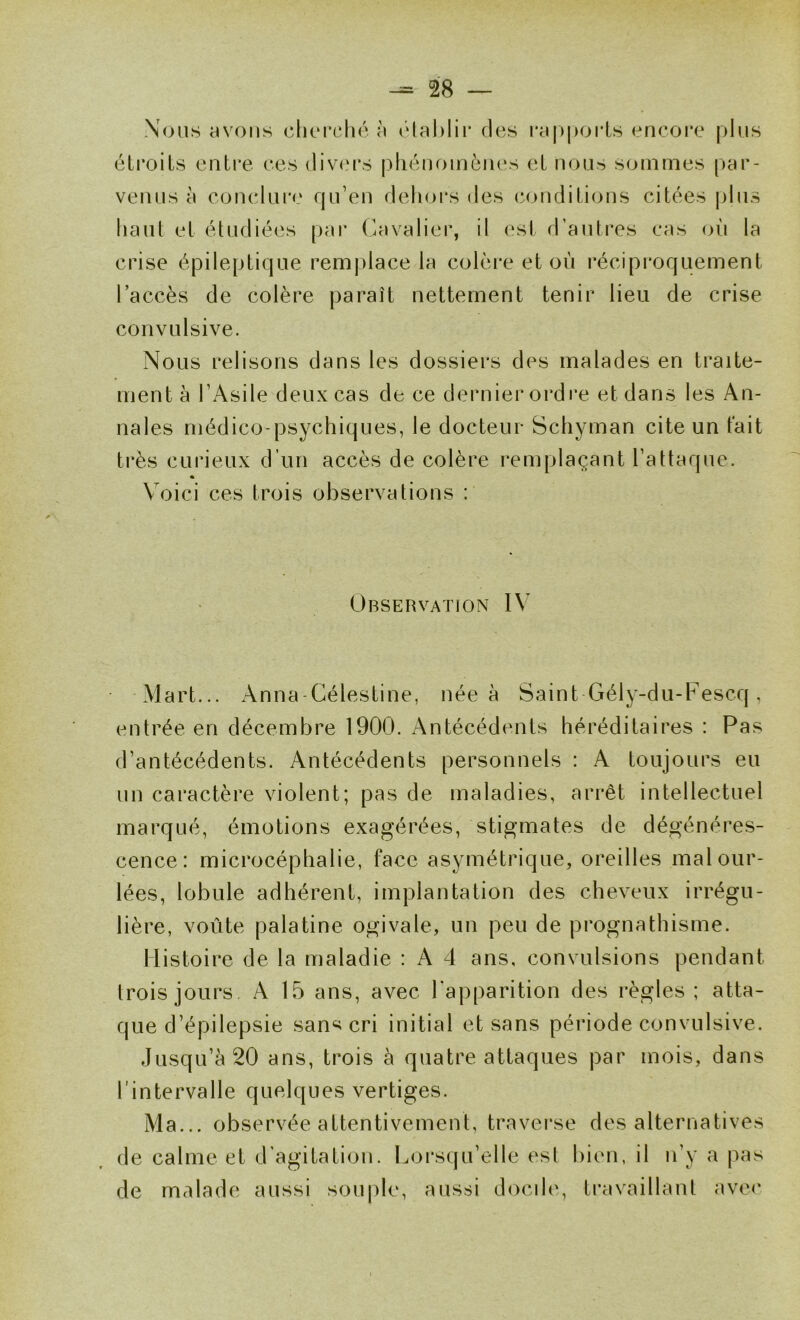 Nous yvoiis clicrché îi ôlahlii* des raj^porls encore plus éli’oils entre ces (liv(M*s pliénoinèiu's et nous sommes par- venus à conclui*e rju’en delioi*s des (conditions citées plus liant et étudiées [lar C.avalier, il est d’autres cas oii la crise épilepti(:|ue remjilace la colère et où réciproquement l’accès de colère paraît nettement tenir lieu de crise convulsive. Nous relisons dans les dossiers des malades en traite- ment à rAsile deux cas de ce dernier ordi'e et dans les An- nales médico-psychiques, le docteur Schyman cite un tait très curieux d’un accès de colère remplaçant l’attaque. Voici ces trois observations : Observation IV Mart... Anna-Gélestine, née à Saint Gély-du-Fescq, entrée en décembre 1900. i\ntécédents héréditaires : Pas d’antécédents. Antécédents personnels : A toujours eu un caractère violent; pas de maladies, arrêt intellectuel marqué, émotions exagérées, stigmates de dégénéres- cence: microcéphalie, face asymétrique, oreilles mal our- lées, lobule adhérent, implantation des cheveux irrégu- lière, voûte palatine ogivale, un peu de prognathisme. Histoire de la maladie : A 4 ans, convulsions pendant trois jours A 15 ans, avec l’apparition des règles; atta- que d’épilepsie sans cri initial et sans période convulsive. Jusqu’à 20 ans, trois à quatre attaques par mois, dans l’intervalle quelques vertiges. Ma... observée attentivement, traverse des alternatives de calme et d’agitation. Lorsqu’elle est bien, il n’y a pas de malade aussi souj)le, aussi docde, travaillant ave(‘