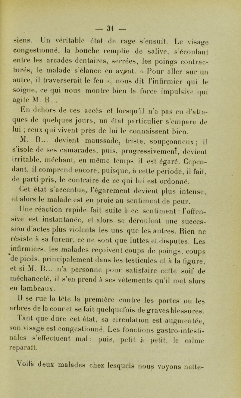 siens. Un ve^ritable étal de rage s’ensiiil. Le visage congestionné, la bouche remplie de salive, s’écoulant entre les arcades dentaires, serrées, les poings contrac- tures, le malade s élance en av^nt. « Pour aller sur un autre, il traverserait le leu », nous dit l’infirmier cjui le soigne, ce qui nous montre bien la force impulsive qui agite M. B... En dehors de ces accès et lorsqu’il n’a pas eu d’atta- ques de quelques jours, un état particulier s’empare de lui ; ceux qui vivent près de lui le connaissent bien. M, B... devient maussade, triste, soupçonneux; il s’isole de ses camarades, puis, progressivement, devient irritable, méchant, en même temps il est égaré. Cepen- dant, il comprend encore, puisque, à cette période, il fait, de parti-pris, le contraire de ce qui lui est ordonné. Cet état s’accentue, l’égarement devient plus intense, et alors le malade est en proie au sentiment de peur. Une réaction rapide fait suite à ce sentiment: l’offen- sive est instantanée, el alors se déroulent une succes- sion d’actes plus violents les uns que les autres. Rien ne résiste à sa fureur, ce ne sont que luttes et disputes. Les Jnfirmiers, les malades reçoivent coups de poings, coups de pieds, principalement dans les testicules et à la figure, et si M. B... n’a personne pour satisfaire cette soif de méchanceté, il s’en prend à ses vêtements qu’il met alors en lambeaux. Il se rue la tête la première contre les portes ou les arbres de la cour et se fait quelquefois de graves blessures. Tant que dure cet état, sa circulation est augmentée, son visage est congestionné. Les fonctions gastro-intesti- nales s’effectuent mal ; puis, petit à petit, le calme reparaît. Voilà deux malades chez lesquels nous voyons nette-