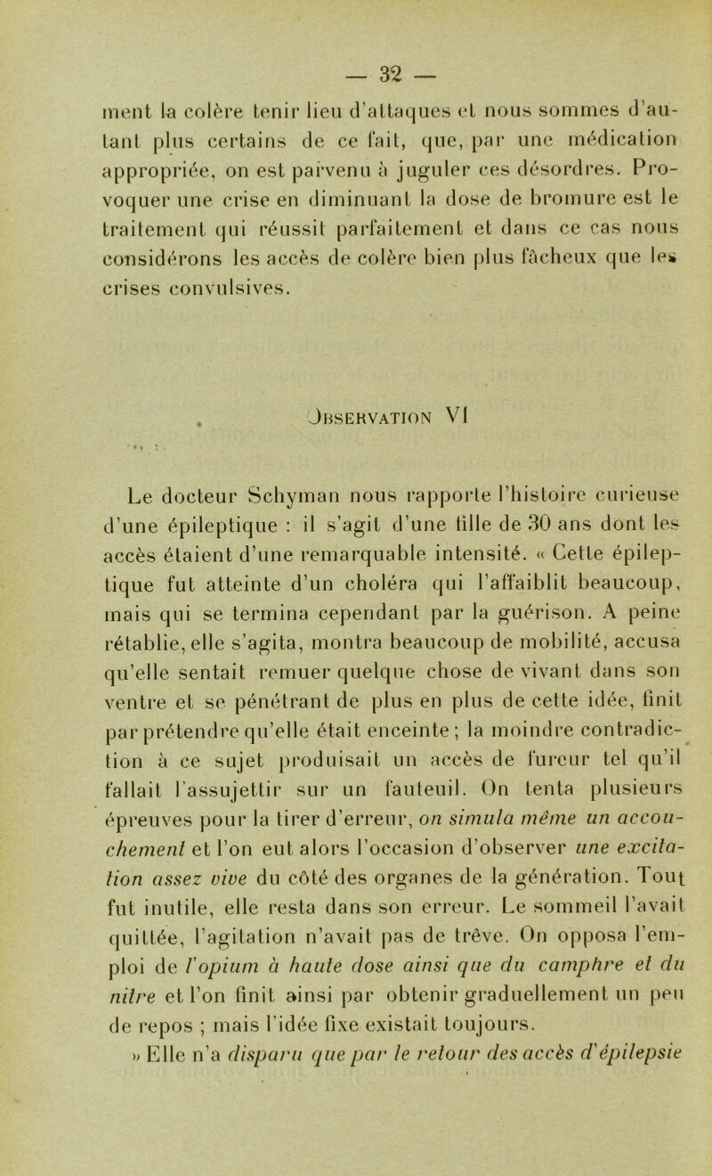 ment la colère tenir lieu d’attaques et nous sommes d’au- tant plus certains de ce fait, que, pai* une médication appropriée, on est parvenu à juguler ces désordres. Pro- voquer une crise en diminuant la dose de bromure est le traitement qui réussit parfaitement et dans ce cas nous considérons les accès de colère bien plus fâcheux que les crises convulsives. Jbsehvation VI } , • Le docteur Schyman nous rapporte l’histoire curieuse d’une épileptique : il s’agit d’une tille de 30 ans dont les accès étaient d’une remarquable intensité. « Cette épilep- tique fut atteinte d’un choléra qui l’affaiblit beaucoup, mais qui se termina cependant par la guérison. A peine rétablie, elle s’agita, montra beaucoup de mobilité, accusa qu’elle sentait remuer quelque chose de vivant dans son ventre et se pénétrant de plus en plus de cette idée, Unit par prétendre qu’elle était enceinte; la moindre contradic- tion à ce sujet produisait un accès de fureur tel qu’il fallait l’assujettir sur un fauteuil. On tenta plusieurs épreuves pour la tirer d’erreur, on simula même un accou- chement et l’on eut alors l’occasion d’observer une excita- tion assez vive du côté des organes de la génération. Tout fut inutile, elle resta dans son erreur. Le sommeil l’avait quittée, l’agitation n’avait pas de trêve. On opposa l’em- ploi de l'opium à haute dose ainsi que du camphre et du nitre et l’on finit ainsi par obtenir graduellement un peu de repos ; mais l’idée fixe existait toujours, » Elle n’a disparu que par le retour des accès d'épilepsie