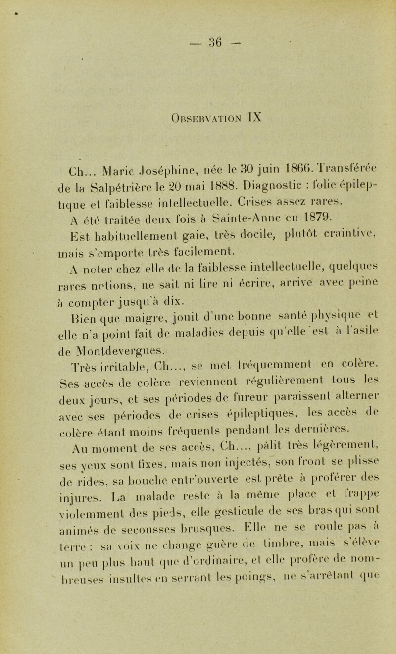 Observation IX Ch... Marie Joséphine, née le 30 juin 1866. Transférée de la Salpétrière le 20 mai 1888. Diagnostic ; folie épilep- tique et faiblesse intellectuelle. Crises assez rares. A été traitée deux fois à Sainte-Anne en 1879. Est habituellement gaie, très docile, plutôt craintive, mais s’emporte très facilement. A noter chez elle de la faiblesse intellectuelle, quelques rares notions, ne sait ni lire ni écrire, arrive avec peine à compter jusqu’à dix. Bien que maigre, jouit d’une bonne santé physique et elle n’a point fait de maladies depuis qu’elle’est à l'asile de Monldevergues.. Très irritable. Ch..., se met Iréquemment en colère. Ses accès de colère reviennent régulièrement tous les deux jours, et ses périodes de fureur paraissent alterner avec ses périodes de crises épileptiques, les accès de colère étant moins fréquents pendant les dernières. Au moment de ses accès, Ch..., pâlit très h'gèrement, ses yeux sont lixes. mais non injectés, son front se plisse de rides, sa bouche enlr’ouverte est prête à proférer des injures. La malade reste à la même place et frappe violemment des pieds, elle gesticule de ses bras qui sonl animés de secousses brusques. Elle ne se roule pas a lerre: sa voix ne change guère de limbre, mais s'élève un peu |)lns haut <pie d’ordinaire, el elle profère de nom- breuses insullesen serrant les poings, ne s’arrêlanl que