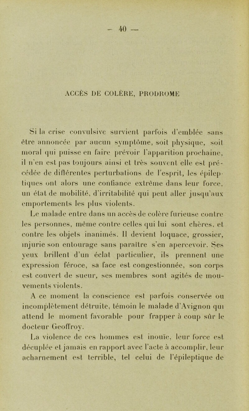 ACCÈS DE COLÈRE, PRODROME Si la crise convulsive survient parlois (Eeniblée sans être annoncée par aucun symptôme, soit physique, soit moral qui puisse en taire prévoir l’apparition prochaine, il n’en est |>as toujours ainsi et très souvent elle est pré- cédée de diFtérentes perturbations de l’esprit, les é[)ile[)- tiques ont alors une confiance extrême dans leur Force, un état de mobilité, d’irritabilité qui peut aller jusqu’aux emportements les [)lus violents. Le malade entre dans un accès de colère Furieuse contre les personnes, même contre celles qui lui sont chères, et contre les objets inanimés. Il devient loquace, grossier, injurie son entourage sans paraître s’en apercevoir. Ses yeux brillent d’un éclat particulier, ils prennent une exjiression Féroce, sa Face est congestionnée, son corps est couvert de sueur, ses membres sont agités de mou- vements violents. A ce moment la conscience est parfois conservée ou incomplètement détruite, témoin le malade d’Avignon qui attend le moment Favorable pour Frapper à coup sûr le docteur Geotïroy. l.a violence de c(‘s hommes est inouïe, leur Force est décu[)lée et jamais en rapport avec l’acte à accomplir, leur acharnement est terrible, tel celui de l’épileptique de